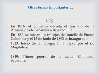 Otras fechas importantes …



- En 1876, el gobierno decreta el traslado de la
Aduana desde Sabanilla a Barranquilla
- En 1886, se inician los trabajos del muelle de Puerto
Colombia y el 15 de junio de 1893 es inaugurado.
- 1823: Inicio de la navegación a vapor por el río
Magdalena.
- 1849: Primer
Sabanilla.

puerto de la actual Colombia,

 