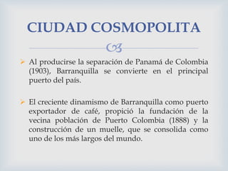 CIUDAD COSMOPOLITA


 Al producirse la separación de Panamá de Colombia
(1903), Barranquilla se convierte en el principal
puerto del país.
 El creciente dinamismo de Barranquilla como puerto
exportador de café, propició la fundación de la
vecina población de Puerto Colombia (1888) y la
construcción de un muelle, que se consolida como
uno de los más largos del mundo.

 