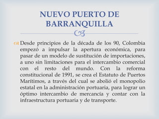 NUEVO PUERTO DE
BARRANQUILLA



 Desde principios de la década de los 90, Colombia
empezó a impulsar la apertura económi...