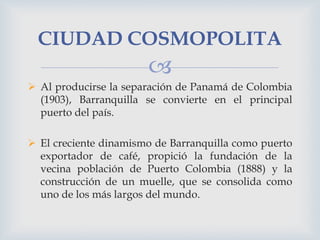 CIUDAD COSMOPOLITA


 Al producirse la separación de Panamá de Colombia
(1903), Barranquilla se convierte en el principa...