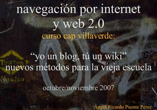 navegación por internet y web 2.0 curso cap villaverde: “ yo un blog, tú un wiki” nuevos métodos para la vieja escuela octubre/noviembre 2007 Ángel Ricardo Puente Pérez 