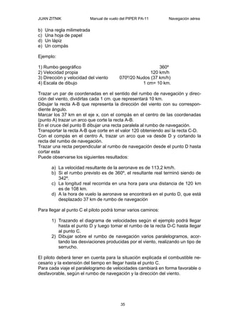 JUAN ZITNIK Manual de vuelo del PIPER PA-11 Navegación aérea
35
b) Una regla milimetrada
c) Una hoja de papel
d) Un lápiz
e) Un compás
Ejemplo:
1) Rumbo geográfico 360º
2) Velocidad propia 120 km/h
3) Dirección y velocidad del viento 070º/20 Nudos (37 km/h)
4) Escala de dibujo 1 cm= 10 km.
Trazar un par de coordenadas en el sentido del rumbo de navegación y direc-
ción del viento, dividirlas cada 1 cm. que representará 10 km.
Dibujar la recta A-B que representa la dirección del viento con su correspon-
diente ángulo.
Marcar los 37 km en el eje x, con el compás en el centro de las coordenadas
(punto A) trazar un arco que corte la recta A-B.
En el cruce del punto B dibujar una recta paralela al rumbo de navegación.
Transportar la recta A-B que corte en el valor 120 obteniendo así la recta C-D.
Con el compás en el centro A, trazar un arco que va desde D y cortando la
recta del rumbo de navegación.
Trazar una recta perpendicular al rumbo de navegación desde el punto D hasta
cortar esta
Puede observarse los siguientes resultados:
a) La velocidad resultante de la aeronave es de 113,2 km/h.
b) Si el rumbo previsto es de 360º, el resultante real terminó siendo de
342º.
c) La longitud real recorrida en una hora para una distancia de 120 km
es de 108 km.
d) A la hora de vuelo la aeronave se encontrará en el punto D, que está
desplazado 37 km de rumbo de navegación
Para llegar al punto C el piloto podrá tomar varios caminos:
1) Trazando el diagrama de velocidades según el ejemplo podrá llegar
hasta el punto D y luego tomar el rumbo de la recta D-C hasta llegar
al punto C.
2) Dibujar sobre el rumbo de navegación varios paralelogramos, acor-
tando las desviaciones producidas por el viento, realizando un tipo de
serrucho.
El piloto deberá tener en cuenta para la situación explicada el combustible ne-
cesario y la extensión del tiempo en llegar hasta el punto C.
Para cada viaje el paralelogramo de velocidades cambiará en forma favorable o
desfavorable, según el rumbo de navegación y la dirección del viento.
 