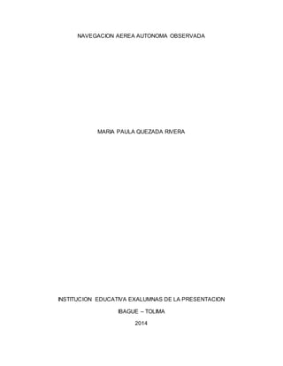 NAVEGACION AEREA AUTONOMA OBSERVADA
MARIA PAULA QUEZADA RIVERA
INSTITUCION EDUCATIVA EXALUMNAS DE LA PRESENTACION
IBAGUE – TOLIMA
2014
 