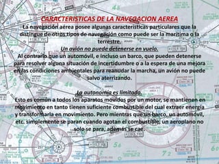 CARACTERISTICAS DE LA NAVEGACION AEREA 
La navegación aérea posee algunas características particulares que la 
distingue de otros tipos de navegación como puede ser la marítima o la 
terrestre. 
Un avión no puede detenerse en vuelo. 
Al contrario que un automóvil, e incluso un barco, que pueden detenerse 
para resolver alguna situación de incertidumbre o a la espera de una mejora 
en las condiciones ambientales para reanudar la marcha, un avión no puede 
salvo aterrizando. 
La autonomía es limitada. 
Esto es común a todos los aparatos movidos por un motor, se mantienen en 
movimiento en tanto tienen suficiente combustible del cual extraer energía 
y transformarla en movimiento. Pero mientras que un barco, un automóvil, 
etc. simplemente se paran cuando agotan el combustible, un aeroplano no 
solo se para, además se cae. 
 