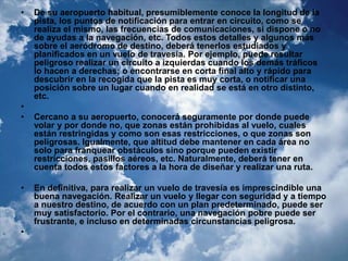 • De su aeropuerto habitual, presumiblemente conoce la longitud de la 
pista, los puntos de notificación para entrar en circuito, como se 
realiza el mismo, las frecuencias de comunicaciones, si dispone o no 
de ayudas a la navegación, etc. Todos estos detalles y algunos más 
sobre el aeródromo de destino, deberá tenerlos estudiados y 
planificados en un vuelo de travesía. Por ejemplo, puede resultar 
peligroso realizar un circuito a izquierdas cuando los demás tráficos 
lo hacen a derechas; o encontrarse en corta final alto y rápido para 
descubrir en la recogida que la pista es muy corta, o notificar una 
posición sobre un lugar cuando en realidad se está en otro distinto, 
etc. 
• 
• Cercano a su aeropuerto, conocerá seguramente por donde puede 
volar y por donde no, que zonas están prohibidas al vuelo, cuales 
están restringidas y como son esas restricciones, o que zonas son 
peligrosas. Igualmente, que altitud debe mantener en cada área no 
solo para franquear obstáculos sino porque pueden existir 
restricciones, pasillos aéreos, etc. Naturalmente, deberá tener en 
cuenta todos estos factores a la hora de diseñar y realizar una ruta. 
• En definitiva, para realizar un vuelo de travesía es imprescindible una 
buena navegación. Realizar un vuelo y llegar con seguridad y a tiempo 
a nuestro destino, de acuerdo con un plan predeterminado, puede ser 
muy satisfactorio. Por el contrario, una navegación pobre puede ser 
frustrante, e incluso en determinadas circunstancias peligrosa. 
• 
 