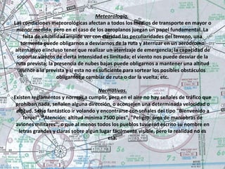 Meteorología. 
Las condiciones meteorológicas afectan a todos los medios de transporte en mayor o 
menor medida, pero en el caso de los aeroplanos juegan un papel fundamental. La 
falta de visibilidad impide ver con claridad las peculiaridades del terreno, una 
tormenta puede obligarnos a desviarnos de la ruta y aterrizar en un aeródromo 
alternativo e incluso tener que realizar un aterrizaje de emergencia; la capacidad de 
soportar vientos de cierta intensidad es limitada; el viento nos puede desviar de la 
ruta prevista; la presencia de nubes bajas puede obligarnos a mantener una altitud 
menor a la prevista y si esta no es suficiente para sortear los posibles obstáculos 
obligarnos a cambiar de ruta o dar la vuelta; etc. 
Normativas. 
Existen reglamentos y normas a cumplir, pero en el aire no hay señales de tráfico que 
prohíban nada, señalen alguna dirección, o aconsejen una determinada velocidad o 
altitud. Sería fantástico ir volando y encontrarse con señales del tipo "Bienvenido a 
Teruel", "Atención: altitud mínima 7500 pies", "Peligro: área de maniobras de 
aviones militares", o que al menos todos los pueblos tuvieran escrito su nombre en 
letras grandes y claras sobre algún lugar fácilmente visible, pero la realidad no es 
esa. 
 