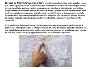 El vuelo de travesía ("cross country") se refiere esencialmente a todos aquellos vuelos 
que tienen lugar más allá de la proximidad de un aeródromo. Aunque no existe ningún criterio 
al respecto, ni falta que hace, suelen comenzar en un aeródromo y terminar en otro distinto 
relativamente alejado del de partida. En vuelo de travesía, ciertos detalles básicos que en vuelo 
local son importantes, adquieren una relevancia especial e incluso crítica, como por ejemplo: 
En las cercanías de un aeródromo puede aterrizar y repostar casi a voluntad, pero en un vuelo 
de travesía necesitará calcular previamente el combustible a consumir y planificar donde 
repostarlo. 
En la proximidad de un aeródromo, si el tiempo empeora repentinamente puede aterrizar y 
permanecer a la espera de que la situación mejore. En vuelo de travesía necesitará estudiar con 
más detalle las previsiones meteorológicas y permanecer atento a los posibles cambios en ruta. 
No solo eso, tendrá incluso que prever el desvío a un aeródromo alternativo. 
 