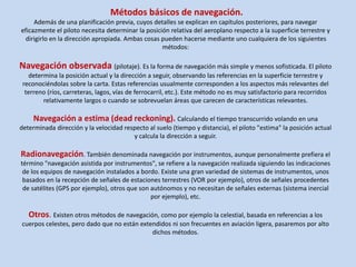 Métodos básicos de navegación. 
Además de una planificación previa, cuyos detalles se explican en capítulos posteriores, para navegar 
eficazmente el piloto necesita determinar la posición relativa del aeroplano respecto a la superficie terrestre y 
dirigirlo en la dirección apropiada. Ambas cosas pueden hacerse mediante uno cualquiera de los siguientes 
métodos: 
Navegación observada (pilotaje). Es la forma de navegación más simple y menos sofisticada. El piloto 
determina la posición actual y la dirección a seguir, observando las referencias en la superficie terrestre y 
reconociéndolas sobre la carta. Estas referencias usualmente corresponden a los aspectos más relevantes del 
terreno (ríos, carreteras, lagos, vías de ferrocarril, etc.). Este método no es muy satisfactorio para recorridos 
relativamente largos o cuando se sobrevuelan áreas que carecen de características relevantes. 
Navegación a estima (dead reckoning). Calculando el tiempo transcurrido volando en una 
determinada dirección y la velocidad respecto al suelo (tiempo y distancia), el piloto "estima" la posición actual 
y calcula la dirección a seguir. 
Radionavegación. También denominada navegación por instrumentos, aunque personalmente prefiera el 
término "navegación asistida por instrumentos", se refiere a la navegación realizada siguiendo las indicaciones 
de los equipos de navegación instalados a bordo. Existe una gran variedad de sistemas de instrumentos, unos 
basados en la recepción de señales de estaciones terrestres (VOR por ejemplo), otros de señales procedentes 
de satélites (GPS por ejemplo), otros que son autónomos y no necesitan de señales externas (sistema inercial 
por ejemplo), etc. 
Otros. Existen otros métodos de navegación, como por ejemplo la celestial, basada en referencias a los 
cuerpos celestes, pero dado que no están extendidos ni son frecuentes en aviación ligera, pasaremos por alto 
dichos métodos. 
 