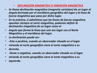 • DECLINACION MAGNETICA O VARIACION MAGNETICA 
• Se llama declinación magnética (magnetic variation) de un lugar al 
ángulo formado por el meridiano geográfico del lugar y la línea de 
fuerza magnética que pasa por dicho lugar. 
• En la práctica, si admitimos que las líneas de fuerza magnética 
apuntan siempre al norte magnético, podemos definir la 
declinación magnética de un lugar como el 
• ángulo que forma la línea que une ese lugar con el Norte 
Magnético y el meridiano del lugar. 
• La declinación puede ser: 
• -Este o positiva, cuando un observador situado en el lugar 
• mirando al norte geográfico viera el norte magnético a su 
• derecha. 
• -Oeste o negativa, cuando un observador situado en el lugar 
• mirando al norte geográfico viera el norte magnético a su 
• izquierda. 
 