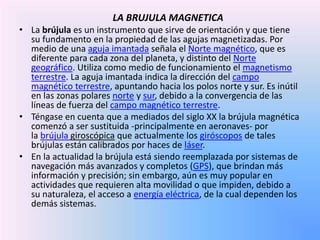 LA BRUJULA MAGNETICA 
• La brújula es un instrumento que sirve de orientación y que tiene 
su fundamento en la propiedad de las agujas magnetizadas. Por 
medio de una aguja imantada señala el Norte magnético, que es 
diferente para cada zona del planeta, y distinto del Norte 
geográfico. Utiliza como medio de funcionamiento el magnetismo 
terrestre. La aguja imantada indica la dirección del campo 
magnético terrestre, apuntando hacia los polos norte y sur. Es inútil 
en las zonas polares norte y sur, debido a la convergencia de las 
líneas de fuerza del campo magnético terrestre. 
• Téngase en cuenta que a mediados del siglo XX la brújula magnética 
comenzó a ser sustituida -principalmente en aeronaves- por 
la brújula giroscópica que actualmente los giróscopos de tales 
brújulas están calibrados por haces de láser. 
• En la actualidad la brújula está siendo reemplazada por sistemas de 
navegación más avanzados y completos (GPS), que brindan más 
información y precisión; sin embargo, aún es muy popular en 
actividades que requieren alta movilidad o que impiden, debido a 
su naturaleza, el acceso a energía eléctrica, de la cual dependen los 
demás sistemas. 
 