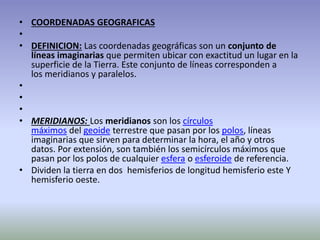 • COORDENADAS GEOGRAFICAS 
• 
• DEFINICION: Las coordenadas geográficas son un conjunto de 
líneas imaginarias que permiten ubicar con exactitud un lugar en la 
superficie de la Tierra. Este conjunto de líneas corresponden a 
los meridianos y paralelos. 
• 
• 
• 
• MERIDIANOS: Los meridianos son los círculos 
máximos del geoide terrestre que pasan por los polos, líneas 
imaginarias que sirven para determinar la hora, el año y otros 
datos. Por extensión, son también los semicírculos máximos que 
pasan por los polos de cualquier esfera o esferoide de referencia. 
• Dividen la tierra en dos hemisferios de longitud hemisferio este Y 
hemisferio oeste. 
 