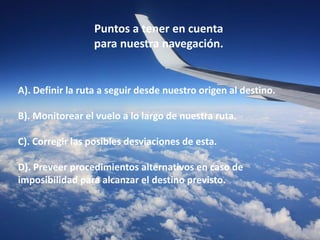 Puntos a tener en cuenta 
para nuestra navegación. 
A). Definir la ruta a seguir desde nuestro origen al destino. 
B). Monitorear el vuelo a lo largo de nuestra ruta. 
C). Corregir las posibles desviaciones de esta. 
D). Preveer procedimientos alternativos en caso de 
imposibilidad para alcanzar el destino previsto. 
 