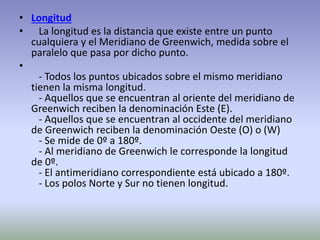 • Longitud 
• La longitud es la distancia que existe entre un punto 
cualquiera y el Meridiano de Greenwich, medida sobre el 
paralelo que pasa por dicho punto. 
• 
- Todos los puntos ubicados sobre el mismo meridiano 
tienen la misma longitud. 
- Aquellos que se encuentran al oriente del meridiano de 
Greenwich reciben la denominación Este (E). 
- Aquellos que se encuentran al occidente del meridiano 
de Greenwich reciben la denominación Oeste (O) o (W) 
- Se mide de 0º a 180º. 
- Al meridiano de Greenwich le corresponde la longitud 
de 0º. 
- El antimeridiano correspondiente está ubicado a 180º. 
- Los polos Norte y Sur no tienen longitud. 
 