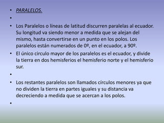 • PARALELOS. 
• 
• Los Paralelos o líneas de latitud discurren paralelas al ecuador. 
Su longitud va siendo menor a medida que se alejan del 
mismo, hasta convertirse en un punto en los polos. Los 
paralelos están numerados de 0º, en el ecuador, a 90º. 
• El único circulo mayor de los paralelos es el ecuador, y divide 
la tierra en dos hemisferios el hemisferio norte y el hemisferio 
sur. 
• 
• Los restantes paralelos son llamados círculos menores ya que 
no dividen la tierra en partes iguales y su distancia va 
decreciendo a medida que se acercan a los polos. 
• 
 