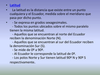 • Latitud 
• La latitud es la distancia que existe entre un punto 
cualquiera y el Ecuador, medida sobre el meridiano que 
pasa por dicho punto. 
• - Se expresa en grados sexagesimales. 
- Todos los puntos ubicados sobre el mismo paralelo 
tienen la misma latitud. 
- Aquellos que se encuentran al norte del Ecuador 
reciben la denominación Norte (N). 
- Aquellos que se encuentran al sur del Ecuador reciben 
la denominación Sur (S). 
- Se mide de 0º a 90º. 
- Al Ecuador le corresponde la latitud de 0º. 
- Los polos Norte y Sur tienen latitud 90º N y 90º S 
respectivamente. 
 