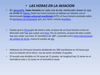 • LAS HORAS EN LA AVIACION 
• En geografía, huso horario es cada una de las veinticuatro áreas en que 
se divide la Tierra, Todos los husos horarios se definen en relación con el 
denominado tiempo universal coordinado (UTC), el huso horario centrado sobre 
el meridiano de Greenwich que, por tanto, incluye aLondres. 
• Puesto que la Tierra gira de oeste a este, al pasar de un huso horario a otro en 
dirección este hay que sumar una hora. Por el contrario, al pasar de este a oeste 
hay que restar una hora. El meridiano de 180°, conocido como línea internacional 
de cambio de fecha, marca el cambio de día. 
• Hallamos los 24 husos horarios dividiendo los 360 meridianos en 24 horas que 
dura la rotación de la tierra nos da como resultado 15 grados. 
• El mundo esta dividido en 24 zonas de 15 grados de longitud hay 12 zonas en el 
hemisferio este y 12 zonas en el hemisferio oeste 
 