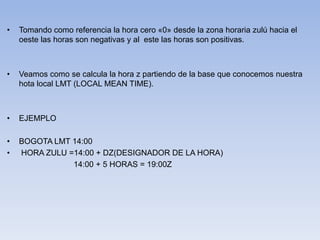 • Tomando como referencia la hora cero «0» desde la zona horaria zulú hacia el 
oeste las horas son negativas y al este las horas son positivas. 
• Veamos como se calcula la hora z partiendo de la base que conocemos nuestra 
hota local LMT (LOCAL MEAN TIME). 
• EJEMPLO 
• BOGOTA LMT 14:00 
• HORA ZULU =14:00 + DZ(DESIGNADOR DE LA HORA) 
14:00 + 5 HORAS = 19:00Z 
