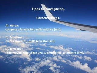 Tipos de Navegación. 
Características. 
A). Aérea: 
compete a la aviación, milla náutica (nm). 
B). Marítima: 
mares, fluviales, milla terrestre (sm). 
C). Terrestre: 
todo movimiento sobre una superficie fija, kilometro (km). 
 
