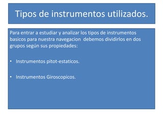 Tipos de instrumentos utilizados. 
Para entrar a estudiar y analizar los tipos de instrumentos 
basicos para nuestra navegacion debemos dividirlos en dos 
grupos según sus propiedades: 
• Instrumentos pitot-estaticos. 
• Instrumentos Giroscopicos. 
 