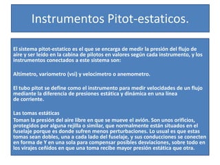 Instrumentos Pitot-estaticos. 
El sistema pitot-estatico es el que se encarga de medir la presión del flujo de 
aire y ser leído en la cabina de pilotos en valores según cada instrumento, y los 
instrumentos conectados a este sistema son: 
Altímetro, variometro (vsi) y velocimetro o anemometro. 
El tubo pitot se define como el instrumento para medir velocidades de un flujo 
mediante la diferencia de presiones estática y dinámica en una línea 
de corriente. 
Las tomas estáticas 
Toman la presión del aire libre en que se mueve el avión. Son unos orificios, 
protegidos por alguna rejilla o similar, que normalmente están situados en el 
fuselaje porque es donde sufren menos perturbaciones. Lo usual es que estas 
tomas sean dobles, una a cada lado del fuselaje, y sus conducciones se conecten 
en forma de Y en una sola para compensar posibles desviaciones, sobre todo en 
los virajes ceñidos en que una toma recibe mayor presión estática que otra. 
 
