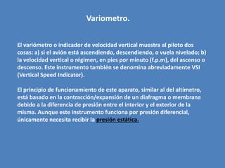 Variometro. 
El variómetro o indicador de velocidad vertical muestra al piloto dos 
cosas: a) si el avión está ascendiendo, descendiendo, o vuela nivelado; b) 
la velocidad vertical o régimen, en pies por minuto (f.p.m), del ascenso o 
descenso. Este instrumento también se denomina abreviadamente VSI 
(Vertical Speed Indicator). 
El principio de funcionamiento de este aparato, similar al del altímetro, 
está basado en la contracción/expansión de un diafragma o membrana 
debido a la diferencia de presión entre el interior y el exterior de la 
misma. Aunque este instrumento funciona por presión diferencial, 
únicamente necesita recibir la presión estática. 
 