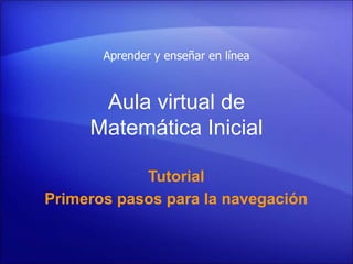 Aula virtual de
Matemática Inicial
Tutorial
Primeros pasos para la navegación
Aprender y enseñar en línea
 