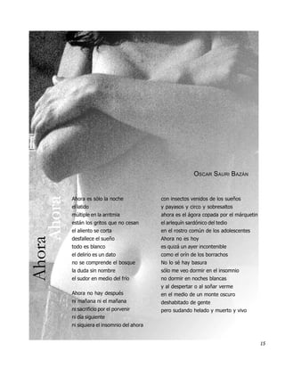 OSCAR SAURI BAZÁN
    Ahora




            Ahora es sólo la noche              con insectos venidos de los sueños
            el latido                           y payasos y circo y sobresaltos
            múltiple en la arritmia             ahora es el ágora copada por el márquetin
            están los gritos que no cesan       el arlequín sardónico del tedio
            el aliento se corta                 en el rostro común de los adolescentes
Ahora




            desfallece el sueño                 Ahora no es hoy
            todo es blanco                      es quizá un ayer incontenible
            el delirio es un dato               como el orín de los borrachos
            no se comprende el bosque           No lo sé hay basura
            la duda sin nombre                  sólo me veo dormir en el insomnio
            el sudor en medio del frío          no dormir en noches blancas
                                                y al despertar o al soñar verme
            Ahora no hay después                en el medio de un monte oscuro
            ni mañana ni el mañana              deshabitado de gente
            ni sacrificio por el porvenir       pero sudando helado y muerto y vivo
            ni día siguiente
            ni siquiera el insomnio del ahora


                                                                                            15
 