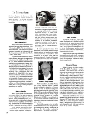 In Memoriam
     El Centro Yucateco de Escritores, A.C.
     comparte el duelo que este año envolvió a la
     cultura de México y en las letras universales
     por la pérdida de varios de sus oficiantes
     consagrados.



                                                        recorto lo superfluo, lo que no sirve para
                                                        expresarme. Pero eso es diferente a que
                                                        yo tenga algo qué decir sobre mi poesía;
                                                        solamente escribo y no puedo hacer
                                                        crítica sobre lo que hago. Eso se le dejo a
                                                        los lectores y a los estudiosos. Pienso
                                                        que cada persona tiene un gusto, una                          Idea Vilariño
                                                        medida: hay poetas que hacen crítica,
                                                        otros que no, así como hay autores que               Idea Vilariño. Montevideo, 1920 - 2009.
                                                        me gustan, otros que no; hay quienes            Poeta, ensayista y crítica literaria uruguaya
                Mario Benedetti                                                                         perteneciente al grupo de escritores
                                                        hacen una obra de tal o cual forma. Yo
            Mario Orlando Hardy Hamlet Brenno           sólo trato que mi poesía sea poco               denominado Generación del 45, junto con
     Benedetti Farrugia. Paso de los Toros, 1920        convencional.".                                 Juan Carlos Onetti, Mario Benedetti, en-
     - Montevideo, 2009. Más conocido como                                                              tre otros. Dentro de sus facetas menos
                                                             El hecho que algunas de sus obras
     Mario Benedetti, fue un escritor y poeta                                                           conocidas se encuentran la de traductora,
                                                       hayan sido traducidas al alemán, francés,
     uruguayo integrante de la Generación del                                                           compositora y docente.
                                                       inglés, italiano, portugués y ruso implica
     45, a la que pertenecen también Idea Vilariño                                                           Vilariño fue una de las más destacadas
                                                       un reconocimiento a su obra fuera de las
     y Juan Carlos Onetti.                                                                              figuras del mundo de la poesía uruguaya,
                                                       fronteras de su Perú natal. Ha sido
           Su prolífica producción literaria incluyó   condecorada con la Medalla de Honor por          con sus creaciones líricas reunidas en obras
     más de 80 libros, algunos de los cuales fueron    el Instituto Nacional de Cultura del Perú.       como La suplicante , Poemas de amor ,
     traducidos a más de 20 idiomas. En marzo                                                           Nocturnos y Poesía .
     de 2001 recibió el Premio Iberoamericano
     José Martí en reconocimiento a toda su obra.
     En su obra poética se vieron igualmente                                                                        Macario Matus
     reflejadas las circunstancias políticas y
                                                                                                              Macario Matus. Juchitán, Oaxaca,
     vivenciales del exilio uruguayo y el regreso
                                                                                                        1943 - D.F. 2009. Periodista y escritor
     a casa: La casa y el ladrillo, 1977; Vientos
                                                                                                        mexicano. Como director de la Casa de la
     del exilio , 1982; Geografías , 1984; Las
                                                                                                        cultura de Juchitán promovió el intercambio
     soledades de Babel , 1991. En teatro
                                                                                                        cultural entre artistas mexicanos,
     denunció la institución de la tortura con Pedro
                                                                                                        internacionales y de esa región de Oaxaca,
     y el capitán (1979), y en el ensayo ha hecho
                                                                                                        durante una época política controvertida,
     comentarios de literatura contemporánea
                                                                                                        cuando Juchitán fue el primer municipio
     en libros como Crítica cómplice (1988).
                                                                                                        ganado por la izquierda en México. Para
     Reflexionó sobre problemas culturales y                    Pablo Latapí Sarre                      algunos su poesía es erótica aunque otros
     políticos en El desexilio y otras conjeturas
                                                             Pablo Latapí Sarre. Ciudad de México,      la califican de pornográfica. Actualmente
     (1984), libro que recoge su labor periodística
                                                       1927 - 2009. Doctor en filosofía y pionero       se desempeñaba como crítico de arte y dirigía
     desplegada en Madrid.
                                                       de la investigación educativa en México.         el Centro Cultural Juchiteco, en México,
                                                       Realizó por más de 40 años investigación         D.F. Fue fundador de la Asociación de
                                                       educativa que difundió en más de 30 libros.      Escritores en Lenguas Indígenas, una
                  Blanca Varela                        Desde 1985 fue miembro del Sistema Nacional      organización autoral pionera en su género.
            Blanca Leonor Varela Gonzáles. Lima,       de Investigadores (nivel III). Fundó y dirigió   Su obra está escrita en castellano y zapoteca.
     Perú, 1926 - 2009. Fue galardonada con            durante 10 años el Centro de Estudios                 Publicó más de 20 libros, entre los que
     premios importantes de poesía, como el            Educativos en 1963. Entre sus publicaciones      destacan: Los zapotecas (Binni záa), Palabra
     Octavio Paz de Poesía y Ensayo (2001),            se encuentran: Adelante con Brío; La SEP         desnuda (1977) y La Noche de tus muslos
     el Internacional de Poesía Ciudad de Granada      por dentro; Un siglo de educación en México;     (1986). En sus versos en español y zapoteco
     Federico García Lorca (2006), convirtiéndose      entre otros.                                     destaca la relación entre el hombre y la
     en la primera mujer en obtenerlo y el Reina             Recibió diversos premios como los          naturaleza, así como la visión cosmogónica,
     Sofía de Poesía Iberoamericana (2007).            Doctorados Honoris Causa otorgados por           propia de los pueblos indígenas.
          "Yo no tengo un espíritu crítico, pero       la Universidad de Colima, la Universidad de
      sí autocrítico, es decir, corrijo mucho.         Sonora, la Universidad Autónoma
      Siempre hago una poda exhaustiva;                Metropolitana y el CINVESTAV del IPN.
16
 