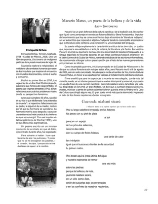 Macario Matus, un poeta de la belleza y de la vida
                                                                                       JUDITH SANTOPIETRO
                                                      Macario fue un gran defensor de la cultura zapoteca y de la tradición oral. Un escritor
                                                que figuró como personaje en novelas de Roberto Bolaño y Elena Poniatowska. Impulsor
                                                del movimiento que hoy se conoce en México bajo el nombre de ‘literatura indígena’,
                                                un ser autocrítico que repensó el adjetivo 'indígena' desde lo cosmopolita al considerar
                                                que la literatura sólo contenía una condición: la universalidad del lenguaje.
                                                      Su poesía refleja ampliamente la característica erótica de los binni záa, un pueblo
           Enriqueta Ochoa                      que expresa la sexualidad en el arte, la música, la literatura y la fiesta. Recuerdo a
                                                Macario leyendo su poemario Lemura con esa sonoridad del zapoteco traspasada a la
      Enriqueta Ochoa. Torreón, Coahuila,       lengua española; lo recuerdo bailando en Las Velas juchitecas hasta el amanecer; en
1928 - Ciudad de México, 2008. Dejó un          el Salón Corona de la Ciudad de México, narrando anécdotas de los escritores infrarrealistas,
libro en puerta, Diccionario de imágenes        de su entrevista a Borges y de su preocupación por el reto de las nuevas generaciones
poéticas de la poesía mexicana del siglo XX.    por preservar su idioma.
      Su poesía explora la religiosidad, el          Como incansable guerrero, inició un proyecto en la Ciudad de México con el fin
misticismo y los arrebatos humanos que nacen    de que su cultura floreciera aún más por estos años, pero Macario murió el 6 de agosto
de los impulsos que inspiran el encuentro       de 2009, aún sin verlo concretado. Hoy el espacio recibe el nombre de Yoo, Centro Cultural
con mundos desconocidos, como el sueño          Macario Matus, en honor a sus aportaciones valiosas al fortalecimiento del idioma diidxazá.
y la muerte.
                                                      Él me enseñó que para los zapotecas la muerte es mera alegría; que la vida, tal
      Publicó su primer libro en 1950, Las      como la poesía, es un intenso presente que se vuelve intemporal y universal, expresado
urgencias de un dios. Casi 20 años después,     en aquella frase de una canción zapoteca: Guennda náabani sicarú, la belleza y la vida.
publicaría Los himnos del ciego (1968) y el     Su despedida se convirtió un gran festejo. Se dice que a Juchitán llegaron pintores,
poema Las vírgenes terrestres (1970), donde     poetas, músicos y gente del pueblo quienes hicieron guardia ante su féretro en la Casa
reflexiona acerca de los problemas vitales      de Cultura que dirigió alguna vez. El gran poeta vivirá más que la eternidad y regresará
desde su perspectiva femenina.                  al lado de los dioses zapotecas a beber lo sagrado.
      Antes que cumpliera 50 años, sucedió
en su vida lo que ella llamaba "una avalancha
de muerte": al repentino fallecimiento de
                                                                        Guennda náabani sicarú
su padre, le siguió el de su madre; motivo                                   A Macario Matus y su espíritu zapoteco que va hacia todos lados.
por el que su hermana se suicidaría. Su                Veo tu larga cabellera enredada en los listones
hermano moriría poco después a causa de
una enfermedad relacionada al alcoholismo              los peces con su piel de plata
en que se sumergió. Con ese impulso vi-                                                             al sol
tal surgeRetorno de Electra (1978), uno
                                                       parecen un espejo
de sus libros más significativos.
     Un poema escrito en un intenso
                                                       de tus pómulos salientes,
momento de arrebato en que el dolor,                   recorres las calles
concentrado durante años, fue expulsado:               con tu cuerpo de flores hiladas
     Para volverte a hablar / tuve que
                                                                                                   una tarde de calor
 llenarme de aire / los pulmones. / Y cuidar
 que no se me encogieran las palabras, /               tan intrépido
 el corazón, los ojos, / porque aún se me
                                                       igual que si buscaras a tientas en la oscuridad
 deshacen de agua / si te nombro.
                                                       tu primer rostro.


                                                       Veo desde aquí la orilla última del agua
                                                       y nuestra esperanza de remar
                                                                                                 una vez más
                                                       sobre las piedras:
                                                       porque la belleza y la vida,
                                                       guennda náabani sicarú,
                                                       en un año como éste,
                                                       serán de buscarlas bajo las enramadas
                                                       o en las confines de nuestros recuerdos.
                                                                                                                                                17
 