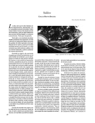 Saldos
                                                              CARLOS MARTÍN BRICEÑO
                                                                                                                             Para Eusebio Ruvalcaba




     L     o valía, claro que lo valía. Bastaba ver
           el departamento, abandonado, con
     la computadora siempre encendida. Cuatro
     meses habían transcurrido desde la tarde
     del rompimiento y, salvo por algún telefonema
     para acordar trámites legales, no volvieron
     a encontrarse. Tenía que recuperarla.
           Tomó valor y con el pretexto de aclarar
     detalles pendientes de la separación, la invitó
     a almorzar al restaurante italiano que tanto
     les gustaba. No había regresado a ese lugar
     después de la ruptura, pues le provocaba
     ansiedad pensar que el dueño, un viejo
     veneciano que solía sentarse a platicar con
     sus clientes habituales, pudiera cuestionar
     los motivos del divorcio.
            Encendió un cigarro, dio una honda
                                                                                              Larga y paciente fue mi espera / Rigel Solís Rodríguez
     chupada que le llenó los pulmones con el
     sabor familiar de los Benson y ya en calma,
     paseó la mirada por este parque colmado
     de fresnos a cuya sombra se guarecían              sus pantorrillas al descubierto, el cuerpo       tal como había aprendido en sus sesiones
     amantes, paseadores de perros, ancianos            del hombre reaccionó. Evocó el aroma de          de terapia grupal.
     practicantes de tai chi. El ruido del motor        su pelo, el olor de su piel, el manso sabor            Si quieres nos vamos, intervino Julieta,
     de un trailer que cruzó por la calle lo sustrajo   de sus muslos. Sólo pensar que en caso de        al percibirlo incómodo, pero él se negó,
     de la placidez de esta isla vegetal que            perderla otros gozarían de esa visión de         argumentando que no era para tanto. Eso
     parecía flotar en el concreto. Exhaló. Desde       labios húmedos y pródigos pechos, su             sí, en caso de que alguna mesa de afuera
     la banca de hierro donde decidió esperar           respiración se agitó. Conteniéndose se puso      se desocupe, cámbienos, le advirtió al mesero.
     en tanto llegaba Julieta, podía observar           de pie, aplastó con el zapato la colilla
                                                        encendida y caminó al encuentro de su                   Ordenaron los platos de siempre.
     cómo iniciaba el movimiento en el Vucciria:
                                                        exmujer. Tenía que recuperarla.                  Ñoquis en salsa gorgonzola para él, Tagliollini
     el ir y venir del dueño dando órdenes a los
                                                                                                         frutti di mare para ella. El camarero sugirió
     meseros todavía en mangas de camisa, la                  Escogió la mesa de siempre, la que         un tinto suave que el hombre aprobó sin
     lucha de un mozo contra dos grandes                miraba hacia el parque, junto al ventanal        consultar a su pareja. Previsiblemente, al
     sombrillas para resguardar del sol al único        permanentemente abierto. Te ves muy bien,        descubrirlos, el veneciano vino a sentarse
     par de mesas donde era posible comer al            dijo, mientras la ayudaba a tomar asiento.       con ellos y permaneció largo rato enfrascado
     fresco, la meticulosa labor de una joven           Ella esbozó una sonrisa tensa, acompañada        en una conversación intrascendente. Julieta
     de audaz melena roja encargada de limpiar          de un gracias que él interpretó como un buen     parecía disfrutar en verdad la plática del
     las copas antes de colgarlas en el techo           augurio y se alegró de haberla llamado.          viejo; de cuando en cuando reía con sus
     acanalado del bar. Sí, había cambiado. Era               Por eso no se alteró cuando, al encender   ocurrencias. El hombre, en cambio, escu-
     capaz de fijar la atención y disfrutar detalles    un cigarro, el mesero le hizo señas de que       chaba sin el menor interés, desviando
     que antes le hubieran pasado desapercibidos        lo apagase. Observó al muchacho de arriba        ocasionalmente la vista hacia el parque,
     y Julieta tendría que notarlo. Aspiró con          abajo: ya he fumado antes aquí, reclamó          llevándose la mano al bolsillo para apretar
     fuerza su cigarro, lanzó el humo hacia arriba      en tono cortés pero firme. Es por la nueva       el Zippo y la cajetilla de Benson. Finalmente,
     y visualizó la primera vez que vino con ella:      ley, sólo se permite afuera, dijo, y señaló      cuando llegaron las pastas y el italiano
     jovencísima, sonriente, la hilera de dientes       las mesas que para entonces, ya estaban          abandonó la mesa, el hombre sorbió un largo
     de blanco hielo, perfecta, el pelo recogido        ocupadas. El hombre quedó en silencio,           trago de vino y soltó en voz alta: Por fin
     en una cola de caballo, de nuevo llevándose        pensar que no probaría tabaco durante toda       se largó, ya no aguantaba a ese pendejo,
     a unos labios muy pintados la primera copa         la comida le hizo sentir una repentina           que hizo voltear al resto de los comensales.
     de Brunillo.                                       sudoración. Intentó calmarse: “Soy un            El silencio se esparció en la suave atmósfera
           A punto de encender otro cigarro con         individuo superior a mis emociones, dueño        del bistro como un peligroso derrame de
     la colilla del tercero la descubrió. Vestía de     de una inteligencia y serenidad suficientes      amoníaco. Por segundos, la música lastimera
     rojo, el rostro cubierto por grandes lentes        para aceptar las cosas imposibles de cambiar”,   de Cassandra Wilson, sin rumores ni
     oscuros. Con esa falda cuya abertura dejaba
18
 