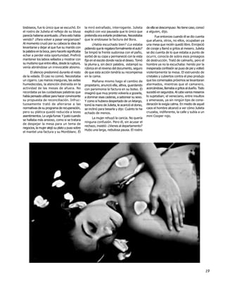 bisbiseos, fue lo único que se escuchó. En        la miró extrañado, interrogante. Julieta         de ella se descompuso: No tiene caso, conocí
el rostro de Julieta el reflejo de su blusa       explicó con voz pausada que lo único que         a alguien, dijo.
parecía haberse acentuado. ¿Para esto había       pretendía era evitarle problemas. Necesitaba            Fue entonces cuando él se dio cuenta
venido? ¿Para volver a pasar vergüenzas?          que le endosase la factura del Bora.             que afuera, otros, no ellos, ocupaban ya
Al momento cruzó por su cabeza la idea de                ¿Había escuchado bien? ¿Le estaba         una mesa que recién quedó libre. Enrojeció
levantarse y dejar al que fue su marido con       pidiendo que le regalara formalmente el auto?    de coraje y llamó a gritos al mesero. Julieta
la palabra en la boca, pero hacerlo significaba   Se limpió la frente sudorosa con el paño,        se dio cuenta de lo que estaba a punto de
echar a perder esta oportunidad. Prefirió         sorbió de su copa y permaneció con la vista      ocurrir, conocía de sobra esos presagios
mantener los labios sellados y mostrar con        fija en el escote donde nacía el deseo. Tomó     de destrucción. Trató de calmarlo, pero el
su mutismo que entre ellos, desde la ruptura,     la pluma y, sin decir palabra, estampó su        hombre ya no la escuchaba: herido por la
venía abriéndose un irrevocable abismo.           rúbrica en el reverso del documento, seguro      inesperada confesión se puso de pie y volteó
      El silencio predominó durante el resto      de que esta acción tendría su recompensa         violentamente la mesa. El estruendo de
de la velada. Él casi no comió. Necesitaba        en la cama.                                      cristales y cubiertos contra el piso produjo
un cigarro. Las manos inseguras, las axilas             Mañana mismo hago el cambio de             que los comensales próximos se levantaran
humedecidas, la atención distraída en la          propietario, anunció ella, altiva, guardando     alarmados, mientras que el camarero,
actividad de las mesas de afuera. No              con parsimonia la factura en su bolso. Él        acercándose, llamaba a gritos al dueño. Todo
recordaba ya las cuidadosas palabras que          imaginó que muy pronto volvería a gozarla,       sucedió en segundos. Al cabo varios meseros
había pensado utilizar para hacer convincente     a dominar esas caderas, a saborear su sexo.      lo sujetaban; el veneciano, entre insultos
su propuesta de reconciliación. Infruc-           Y como si hubiera despertado de un letargo,      y amenazas, ya sin ningún tipo de consi-
tuosamente trató de aferrarse a las               tomó la mano de Julieta, le acarició el dorso,   deración le exigía calma. En medio de aquel
normativas de su programa de recuperación,        se inclinó para besarla y dijo: Cuánto te he     caos el hombre alcanzó a ver cómo Julieta
pero su plática quedó reducida a leves            echado de menos.                                 cruzaba, indiferente, la calle y subía a un
asentimientos. Le urgía fumar. Y justo cuando                                                      mini Cooper rojo.
                                                       La mujer rehuyó la caricia. No quería
se hallaba más ansioso, como si se tratara
                                                  ninguna confusión. Pero él, sin acusar el
de despejar la mesa para un tema de
                                                  rechazo, insistió: ¿Vienes al departamento?
negocios, la mujer alejó su plato y puso sobre
                                                  Hubo una larga, nebulosa pausa. El rostro
el mantel una factura y su Montblanc. Él




                                                                                                                                                   19
 