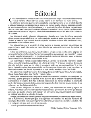 Editorial
    C      asi un año de silencio necesitó nuestra barca revista para hacer acopio y reacomodo de bastimentos
           y volver frenética a flotar sobre las aguas y respirar el aire marino de una nueva entrega.
       En este lapso las mareas que mueven nuestra balsa para el pensamiento la han aventado de orilla
    a orilla, del ataque de nuevas epidemias al reclamo por normas para los máximos legales de posesión
    de algunos psicotrópicos -como la marihuana- y el azoro ante las cifras del día de ejecutados por
    sicarios, a las sospechosamente triunfales estadísticas del combate al crimen organizado y el inacabable
    apresamiento de bandas de “plagiarios”, mientras el desempleo avanza como una peste bíblica cubriendo
    las ciudades.
        Los sistemas de salud y educación públicas están rebasados y en riesgo de volverse patrimonio
    elitista; simulacros mercadotécnicos y al estilo de exitosos seriales de acción sustituyen al periodismo;
    'slogans' y 'spots' en lugar de ideas. Ruedas de prensa matutinas muestran a las estrellas del horror,
    presentando la cínica función del día.
       Por todas partes crece la sensación de crisis: aumenta la pobreza, aumentan los precios de las
    cosas -incluso el papel- y las cuotas por los servicios. Lo que no aumenta nunca es la dignidad de los
    gobernantes.
       Sobre los continentes, sus playas, los atracaderos y bajo nuevos puentes como páginas 'en
    construcción' de la red informática, "Ah, las hermosas palabras que ya se van, que no se irán"; porque
    a nuestro país sólo la imaginación y el ejercicio pensante lo mantiene a flote sobre aguas turbias que
    tienen mareados de violencia y consumismo a tantos.
        Así, bajo influjo de vientos aciagos desde el narco, la violencia y el asesinato, recordamos a León
    Gieco, compositor argentino, cuando en los ochenta prevenía: "Y a los que pensamos de manera
    diferente, qué dirán ahora que no existe el comunismo: dirán que somos drogadictos". Ya lo han
    hecho. Y pasarán muchos años para que todos nos demos cuenta, de que entre lo real maravilloso, y
    el surrealista país en que fluimos, sigue vigente el lugar común: la realidad supera a la ficción.
       Nos toca incluso despedir a creadores de mundos y utopías como Enriqueta Ochoa, Mario Benedetti,
    Blanca Varela, Pablo Latapí, Idea Vilariño y Macario Matus.
       Pero nuevas voces se levantan. Porque este tiempo difícil de México también lo han de registrar los
    creadores, quienes prosiguen la defensa de los espacios de la reflexión y el pensamiento libres,
    aventurándose al horizonte de la hoja en blanco, incorporando las eternas temáticas: el desencanto
    por la vida, la deshumanización de las profesiones, los gradientes de la violencia, la vulnerabilidad de los
    solitarios y sus domésticas catástrofes.
       Ahora, con esta navegación y a bordo de la palabra, nos empecinamos en buscar y llegar a los
    lectores, más allá de cualquier oceáno de idiosincracias o brecha generacional. Buscar los ojos de otros
    personajes que puedan solazarse en la lectura y así, entregarnos a su encuentro con la condensación
    de modos propios de ver y entender el mundo.
       Navegar, deslizarse sobre suelos fluyentes al cobijo de la imaginación, la sensibilidad y el pensamiento,
    ése es nuestro sino; desafiar por igual a los agoreros del desastre y los dictados imperiales de
    nostálgicos del Fin de la Historia; sin importar los nubarrones y el oleaje bravo como las horas de la vida
    o el vértigo en este país. Vivir como única respuesta.
       Tal es la guirnalda de nuestra ofrenda al lector.
                                                                  Mérida, Yucatán, México, Verano de 2009.
2
 