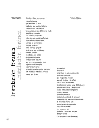 Fragmento                                   bendiga dios esta ceniza                                     PATRICIA MEDINA
                                                 y la nube oscura
                                                 que persiguen los niños
                                                 los dardos que bautizan la tierra
                                                 y sus enormes cuarteaduras
                                                 la máquina que sabe deletrear el mudo
                           Instalación foránea

                                                 las altísimas montañas
                                                 y su verderío inexplicable
                                                 estos ojos que amasan las formas
                                                 los números que se cuecen
                                                 adentro de termómetros
                                                 el cristal sometido
                                                 entre pecho y garganta
     Instalación foránea




                                                 la garganta que nunca supo
                                                 someter al ruido
                                                 el ruido con sus restos
                                                 de sombra pisoteados
                                                 bendiga dios la esquirla
                                                 que no ha encontrado el ciego
                                                 la palabra que se levanta
                                                 a escribirse en ramas
                                                                                         sin zapapico
                                                 el alimento que los pájaros desdeñan
                                                                                         sin glosario
                                                 esta noche de instalación foránea
                                                                                         sin antiguo ni nuevo testamento
                                                 para el arte de ser
                                                                                         sin ensueño puntual
                                                                                         que imagen tras imagen
                                                                                         acumule el otoño y lo señale
                                                                                         con su índice multiplicador
                                                                                         bendito sea el suceso luego del bochorno
                                                                                         la culpa, la anestesia y la ignorancia
                                                                                         el acta del suicida incompetente
                                                                                         el sueño abrupto
                                                                                         el despertar incauto
                                                                                         las confesiones detrás de la madera
                                                                                         la identidad y su nonagésimo aniversario
                                                                                         de miseria e intento nulo
                                                                                         alrededor del ocio las abuelas
                                                                                         restauran uñas rotas
                                                                                         con agujas de palo
                                                                                         y vuelven a esperar el autobús
                                                                                         del siglo veinte
                                                                                         con paradas precisas al asombro
20
 