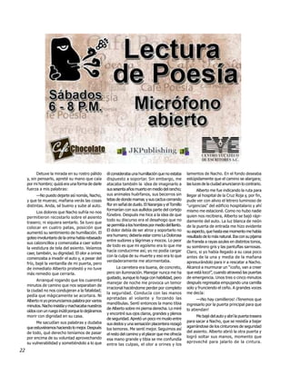Detuve la mirada en su rostro pálido      él consideraba una humillación que no estaba       lamentos de Nacho. En el fondo deseaba
     y, sin pensarlo, apreté su mano que caía        dispuesto a soportar. Sin embargo, me              estúpidamente que el camino se alargara;
     por mi hombro; quizá era una forma de darle     atacaba también la idea de imaginarlo a            las luces de la ciudad anunciaron lo contrario.
     fuerza a mis palabras:                          sus sesenta años muerto en medio del rancho;             Alberto me fue indicando la ruta para
           —No puedo dejarte así nomás, Nacho,       sus animales huérfanos, sus becerros sin           llegar al hospital de la Cruz Roja y, por fin,
     y que te mueras; mañana verás las cosas         tetas de donde mamar, y sus cactus cerrando        pude ver con alivio el letrero luminoso de
     distintas. Anda, sé bueno y sube al auto.       flor en señal de duelo. El Naranjas y el Tomillo   "urgencias" del edificio hospitalario y ahí
                                                     formarían con sus aullidos parte del cortejo       mismo me estacioné. Como no hubo nadie
           Los dolores que Nacho sufría no nos
                                                     fúnebre. Después me hice a la idea de que          quien nos recibiera, Alberto se bajó rápi-
     permitieron recostarlo sobre el asiento
                                                     todo su discurso era el desahogo que no            damente del auto. La luz blanca de neón
     trasero; ni siquiera sentarlo. Se tuvo que
                                                     se permitía a los hombres por medio del llanto.    de la puerta de entrada me hizo evidente
     colocar en cuatro patas, posición que
                                                     El dolor debía de ser atroz y soportarlo no        su aspecto, que hasta ese momento me había
     aumentó su sentimiento de humillación. El
                                                     era humano; debería estar como La Dolorosa         resultado de lo más natural. Iba con su pijama
     goteo involuntario de la orina había rebasado
                                                     entre sudores y lágrimas y mocos. Lo peor          de franela a rayas azules en distintos tonos,
     sus calzoncillos y comenzaba a caer sobre
                                                     de todo es que mi egoísmo era lo que me            su sombrero gris y las pantuflas sarnosas.
     la vestidura de tela del asiento. Veíamos
                                                     hacía conducirme así; yo no podía cargar           Claro, si yo había llegado a su casa poco
     caer, también, su dignidad. El olor a orines
                                                     con la culpa de su muerte y eso era lo que         antes de la una y media de la mañana
     comenzaba a invadir el auto y, a pesar del
                                                     verdaderamente me atormentaba.                     apresurándolo para ir a rescatar a Nacho.
     frío, bajé la ventanilla de mi puerta, pero
     de inmediato Alberto protestó y no tuve               La carretera era buena, de concreto,         Alcancé a murmurar un "¡coño, van a creer
     más remedio que cerrarla.                       pero sin iluminación. Manejar nunca me ha          que está loco!”, cuando atravesó las puertas
                                                     gustado, aunque lo haga con habilidad, pero        de emergencia. Unos tres o cinco minutos
           Arranqué rogando que los cuarenta
                                                     manejar de noche me provoca un temor               después regresaba empujando una camilla
     minutos de camino que nos separaban de
                                                     irracional haciéndome perder por completo          solo y frunciendo el ceño. A grandes voces
     la ciudad no nos condujeran a la fatalidad;
                                                     la seguridad. Conducía con las manos               me decía:
     pedía que mágicamente se acortara. Ni
                                                     apretadas al volante y forzando las                      —¡No hay camilleros! ¡Tenemos que
     Alberto ni yo pronunciamos palabra por varios
                                                     mandíbulas. Sentí entonces la mano tibia           ingresarlo por la puerta principal para que
     minutos. Nacho insistía y machacaba nuestros
                                                     de Alberto sobre mi pierna derecha. Lo miré        lo atiendan!
     oídos con un ruego inútil porque lo dejáramos
                                                     y encontré sus ojos claros, grandes y plenos
     morir con dignidad en su casa.                                                                          Me bajé del auto y abrí la puerta trasera
                                                     de seguridad. Apretó un poco mi muslo entre
          Me sacudían sus palabras y dudaba                                                             para sacar a Nacho, que se resistía a bajar
                                                     sus dedos y una sensación placentera rezagó
     que estuviéramos haciendo lo mejor. Después                                                        agarrándose de los cinturones de seguridad
                                                     los temores. Me sentí mejor. Seguimos así
     de todo, qué derecho teníamos de pasar                                                             del asiento. Alberto abrió la otra puerta y
                                                     el resto del camino y el placer que me ofrecía
     por encima de su voluntad aprovechando                                                             logró soltar sus manos, momento que
                                                     esa mano grande y tibia se me confundía
     su vulnerabilidad y sometiéndolo a lo que                                                          aproveché para jalarlo de la cintura.
                                                     entre las culpas, el olor a orines y los
22
 