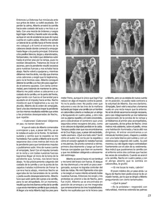 Entonces La Dolorosa fue minúscula ante
sus gritos de dolor. Lo solté asustada. Sin
perder la calma, Alberto arrastró la camilla
hacia este costado del auto y me hizo a un
lado. Con una mezcla de órdenes y ruegos
logró bajar a Nacho y hacerlo subir a la camilla,
aunque en vez de acostarse se puso de nueva
cuenta en cuatro patas. Alberto me señaló
un lateral de la camilla hacia el frente donde
me coloqué y él tomó el extremo de la
cabecera desde donde comenzó a empujar
hasta llegar a la puerta principal. Entramos
a los pasillos blancos, largos y abandonados,
fantasmales; me indicó que debíamos subir
hasta el primer piso por la rampa, pues no
existían elevadores. Tratamos de iniciar el
ascenso, pero la pendiente resultó excesiva
para nuestras fuerzas y nos echaba hacia
abajo. Nacho volvió a quejarse y, mientras
dábamos marcha atrás, nos dijo que éramos
unos cabrones y exigió que lo bajáramos,
pero no le hicimos caso. Alberto consiguió
detener la camilla y yo hice otro poco agarran-
do el extremo opuesto. Con cierta contra-
riedad, pero tratando de mantener la calma,
Alberto me pidió volver a colocarme a un
costado de la camilla y en la parte del frente,
agarrando con fuerza el barandal para               meter freno, aunque lo único que logró fue        a Alberto, pero yo ya estaba de nueva cuenta
ayudarlo en el impulso hacia arriba. Nacho          reducir en algo el impacto contra la pared.       en mi posición; no podía nada contrario a
insistía en que lo bajáramos y su voz me            Yo no lo podía creer. No podía creer que          la voluntad de Alberto. Eso era clarísimo.
aturdía. Alberto dio la orden de ¡empújale,         estuviera a eso de las tres de la mañana          ¡Empújale, Sara! volví a escuchar y tomamos
Sara! y los dos intentamos trepar la pendiente      luchando por trepar una camilla con un hombre     vuelo en una recta mayor que la anterior.
con los mismos resultados estériles que antes       en calzoncillos cubierto a medias por un abrigo   No sé de dónde sacamos la energía necesaria,
y las protestas desesperadas de Nacho,              y lloriqueando en cuatro patas, y otro más        pero casi milagrosamente ya nos habíamos
que repetía:                                        con su pijama rayadito y el rostro encendido,     posesionado de la joroba de la rampa y
     —¡Cabrones! ¡Cabrones! ¡Déjenme                pero colocándose el sombrero que unos             arribábamos al primer piso acompañados,
en paz; no tienen derecho!                          segundos antes recogiera del piso, como           por supuesto, de los gritos de Nacho. Unos
       Vi que el rostro de Alberto comenzaba        si se colocara la dignidad perdida en la caída.   metros más adelante, sobre el pasillo, vimos
a enrojecer y que, a pesar del frío, ya se          Tampoco podía creer que nos encontráramos         una habitación iluminada y hacia allá nos
le notaba el sudor en la frente. Yo también         en la Cruz Roja y que, a pesar del escándalo,     dirigimos. Al entrar encontramos a un
sudaba y sentía que la espalda se me                nadie asomara. ¿Qué era todo esto? Sentí          minúsculo hombre joven, chaparro y vestido
humedecía. Fue cuando a Alberto se le ocurrió       cómo el sudor me corría por la espalda y          con una bata blanca percudida y con un
separarse dos o tres metros del inicio de           cómo el corazón agitado le restaba fuerzas        estetoscopio colgando del cuello. Su piel
la pendiente para que tomáramos impulso             a mis piernas. De pronto comencé a reírme;        morena y su ralo bigote negro contrastaban
y pudiéramos subir. Vino de nueva cuenta            primero discretamente y luego ya fueron           fuertemente con el color de su vestimenta.
el ¡empújale, Sara! Con el impulso tomado           francas carcajadas que iban en aumento            Nos indicó que pusiéramos la camilla con
en la recta y con todas nuestras fuerzas            y que me doblaban obligando a abrazarme           el enfermo entre dos cortinas que hacían
logramos llegar al inicio de la loma de la          del estómago.                                     las veces de consultorio. Cuando se acercó
pendiente que, furiosa, nos lanzó hacia                   Alberto se acercó hacia mí con lentitud     a la camilla, Nacho en cuatro patas y con
abajo. Yo iba prácticamente colgando del            y me tomó del brazo con fuerza. El ataque         el abrigo abierto que lo exhibía en
costado de la camilla y con la punta de los         de risa disminuyó y me sentí un poco aver-        calzoncillos, le gruñó:
zapatos trataba inútilmente de frenar la            gonzada, aunque no lograba controlar del               —¡Si me tocas te mato, cabrón!
carrera hacia abajo, mientras Nacho se              todo las risitas. Me miró fijamente a los ojos          El joven médico dio un paso atrás. La
agarraba de los barandales de la camilla            y me exigió un nuevo intento echando todas        figura de Nacho bien podía evocar la de un
y pedía auxilio desesperadamente. Alberto           nuestras fuerzas. Entonces me enojé y mis         mastín herido, por lo que se dirigió a Alberto
tuvo que subir parte del cuerpo a la camilla,       protestas se unieron a las de Nacho, pero         preguntando con cierto tartamudeo:
para no ser atropellado. En un momento,             fue inútil. Alberto ya se encontraba en
                                                                                                           —¿Qué le pasa?
resultó que los tres íbamos arriba de la camilla    posición de arranque y yo me imaginaba
y que era la mismísima camilla la que conducía.     que amaneceríamos los tres hospitalizados.             —Es la próstata— respondió con
Al llegar a la recta Alberto bajó los pies para     Nacho me suplicaba que no le hiciera caso         naturalidad, mientras extendía las palmas

                                                                                                                                                       23
 
