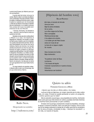 cuando decidí pasar por Alberto para que
me acompañara.
      Cuando dejó de brotar orina por la                      [Hipótesis del hombre roto]
sonda, Alberto colocó una bolsa de plástico
como contenedor. Mi ayuda se limitó a retirar                                   BALAM RODRIGO
la cubeta y a deshacerme de los orines. Luego
le aplicó un sedante por vía intravenosa                    A lo lejos, el amante de Kervala
y, antes de que Nacho se durmiera, le advirtió
                                                            Gime por amor
que era importante ir a un médico a primera
hora, porque de lo que sí se podía morir                    Bajo los astros olvidados
entonces era de una infección.                              De la noche,
    —Gracias, hermanito, me salvaste la
                                                            Los niños ciegos de Da Òang
vida— alcanzó a decirle Nacho antes de
quedarse dormido.                                           Ríen a carcajadas
      Alrededor de las seis de la mañana llevé              Mientras arrancan alas
a Alberto a su casa; nos besamos al                         A los pájaros de octubre,
despedirnos. Regresé y me acosté a un lado
de Nacho para cuidarlo, pero de inmediato                   Y el mulato gris del Mato Grosso
me quedé profundamente dormida. Abrí los                    Llena con rocas de sal
ojos sobresaltada cerca de las once de la
                                                            La boca de un jaguar ungido
mañana; Nacho aún dormía; me resultó
extraño encontrarme con él en la cama. Me                   De muerte.
levanté con sigilo y preparé un café bien
cargado que bebí gustosa. A eso del mediodía
lo desperté. Él localizó a un médico amigo,
                                                            Dijo el anciano de Corinto
quien lo citó de inmediato. De entre mi ropa                Bajo el almendro:
escogí lo menos femenino que encontré para
que se pudiera vestir y lo llevé al hospital
donde lo citaron a consulta. Al bajar del auto,             “Si pudieran volver de Ítaca
Nacho me abrazó y me dijo que no tenía                      Los barcos,
con qué agradecerme lo que había hecho
                                                            Y los huesos del águila
por él.
     Yo cargo todavía con grandes culpas.
                                                            Crecieran nuevamente en nuestros brazos,
A Alberto sólo lo volví a ver el domingo, día               Entonces,
en que enterramos a Nacho.                                  Volveríamos a ser hombres”.




                                                                          Quiero tu adiós
                                                                     FERNANDO CUEVAS DE LA MORA
                                                      —Quiero que me des un último adiós y me mates.
                                                      Lucía se lo dijo sin lágrimas, sin ningún reproche por la vida y sobre
                                                  todo, sin culpa. Ernesto se quedó pensando un poco y le preguntó,
                                                  —¿Cómo quieres que te mate?
                                                       Ella le extendió una jeringa y una ampolleta de morfina. Suficiente
                                                  dosis como para que ella entrara en calma y quedase dormida mientras
                                                  la morfina fuera provocando un paro cardíaco.
             Radio Neox.                               Ernesto miró la jeringa y lentamente rompió la ampolleta, introdujo
                                                  la aguja y comenzó a llenarla. Sacó una gota por la aguja, miró a Lucía
      Despertando tus sentidos                    que ya se estaba subiendo la manga de su suéter para que la introdujera
                                                  por la vena y Ernesto, mirándola, le dijo, —Siempre te recordaré— y
   http://radioneox.com/                          sin más, se inyectó el líquido.
                                                                                                                               25
 