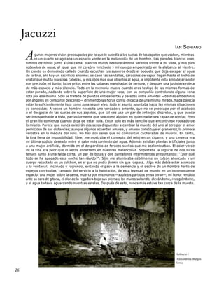 Jacuzzi
                                                                                                       IAN SORIANO

      A     lgunas mujeres vivían preocupadas por lo que le sucedía a las suelas de los zapatos que usaban, mientras
            en un cuarto se agotaba un espacio verde en la melancolía de un hombre. Las paredes blancas eran
      himnos de fondo junto a una cama, blancos muros desbaratándose serenos frente a mi vista, y mis pies
      rodeados de agua, al igual que mi cerebro hinchado y mi cuerpo empecinado en la alabanza al vientre.
      Un cuarto es demasiado callado cuando escuchas tus susurros desde el boquete que deja escapar el agua
      de la tina, ahí hay un sacrificio enorme: se caen las sandalias, caracoles de vapor llegan hasta el techo de
      cristal que mutila nuestras cabezas, y mis ojos más que abiertos al agua, e impotente ésta a no dejar sentir
      con precisión mi llanto; locos gritos entre las sábanas manchadas de ternura, y después una justiciera ruleta
      de más espacio y más silencio. Todo en la memoria muere cuando eres testigo de las mismas formas de
      estar parado, nadando sobre la superficie de una mujer seca, con su compañía controlando alguna vena
      rota por ella misma. Sólo se trataba de puertas entreabiertas y paredes entre amantes —bestias embestidas
      por ángeles en constante descenso— dirimiendo las horas con la eficacia de una misma mirada. Nada parecía
      estar lo suficientemente listo como para seguir vivo, todo el asunto apuntaba hacia las mismas situaciones
      ya conocidas: A veces un hombre necesita una verdadera amante, que no se preocupe por el acabado
      o el desgaste de las suelas de sus zapatos, que tal vez use un par de anteojos discretos, y que pueda
      ser insospechable a todo, particularmente que sea como alguien en quien nadie sea capaz de confiar. Pero
      el gran lío comienza cuando deja de estar sola. Estar solo es más sencillo que encontrarse rodeado de
      lo mismo. Parece que nunca existirán dos seres dispuestos a cambiar la muerte del uno al otro por el amor
      pernicioso de sus distancias; aunque algunos acuerdan amarse, y amarse constituye el gran error, la primera
      vértebra en la médula del odio. No hay dos seres que no compartan cucharadas de muerte. En tanto,
      la tina llena de imposibilidad, libre, me mostraba el concepto del reloj en un cigarro, y una cerveza era
      mi última codicia deseada entre el calor más corriente del agua. Además existían plantas artificiales junto
      a una mujer artificial, dormida en el desperdicio de feroces sueños que me acalambraban. El color verde
      de la tina era peor que el verde encerrado en nuestras melancolías. Soportaba la argucia de dos luces
      tenues junto a una falda corta, un par de botas y dos pantalones intermitentes preguntando: "¿por qué
      todo se ha apagado esta noche tan rápido?". Sólo me alumbraba débilmente un calzón ahorcado y un
      cuerpo recostado en un colchón, en el que no podía dormir sin que raspara. ¡Algo más debía estar asomado
      a la ventana!, inclinado y rugiendo, evitando el paso a la demencia y el declive de un hombre harto de
      espejos con toallas, cansado del servicio a la habitación, de esta levedad de mundo en un inconsecuente
      espacio: una mujer sobre la cama, muerta por mis manos —azulejos partidos en su torso—, mi honor rendido
      ante su cara de gitana, el olor de la regadera bajo sus piernas; los muros saltando, elevándome, recogiéndome,
      y el agua todavía aguardando nuestras estelas. Después de esto, nunca más estuve tan cerca de la muerte.




                                                                                                        Solitario /
                                                                                                        Alexandrina Burgos
                                                                                                        Ortiz

26
 