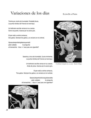 Variaciones de los días                                                             ELOÍSA DE LA PARRA



     Treinta por ciento de humedad. Probable lluvia.
     La punta nórdica de Francia es marroquí.


     Un boliviano escribe versos en su cuerpo.
     Cierra la puerta. Avanza por la acera gris.


     El pan está a veinte centavos.
     Dos gatos. Siempre los gatos y un anciano en el umbral.


     OjosazulesporlaArgeliaenquemató
     pelo nublado          le pregunta
     al transeúnte: Vous n´avez pas une cigarette?




                           Sesenta y cinco de humedad. Lluvia inminente.
                                 La punta nórdica de Francia es marroquí.


                                 Un boliviano escribe versos en su cuerpo.    El arbitrario trampolín de un sueño / Ramón Villegas
                                  Anda de prisa. Avanza por la acera gris.


                                             El pan está a veinte centavos.
                 Tres gatos. Siempre los gatos y un anciano en el umbral.


                                       Ojosazulesporlocióncongustoavodka
                                         pelo nublado          le pregunta
                          al transeúnte: : Vous n´avez pas une cigarette?




28
 