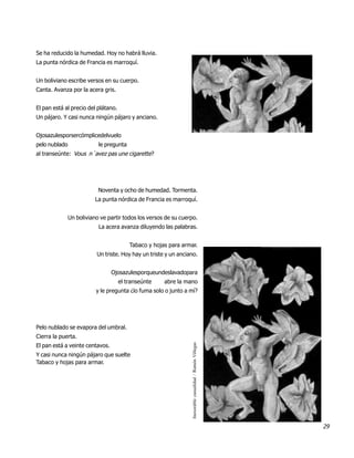 Se ha reducido la humedad. Hoy no habrá lluvia.
La punta nórdica de Francia es marroquí.


Un boliviano escribe versos en su cuerpo.
Canta. Avanza por la acera gris.


El pan está al precio del plátano.
Un pájaro. Y casi nunca ningún pájaro y anciano.


Ojosazulesporsercómplicedelvuelo
pelo nublado               le pregunta
al transeúnte: Vous n´avez pas une cigarette?




                           Noventa y ocho de humedad. Tormenta.
                          La punta nórdica de Francia es marroquí.


               Un boliviano ve partir todos los versos de su cuerpo.
                           La acera avanza diluyendo las palabras.


                                         Tabaco y hojas para armar.
                          Un triste. Hoy hay un triste y un anciano.


                                 Ojosazulesporqueundeslavadopara
                                     el transeúnte    abre la mano
                          y le pregunta ¿lo fuma solo o junto a mí?




Pelo nublado se evapora del umbral.
Cierra la puerta.
                                                                 Inexorable casualidad / Ramón Villegas




El pan está a veinte centavos.
Y casi nunca ningún pájaro que suelte
Tabaco y hojas para armar.




                                                                                                          29
 