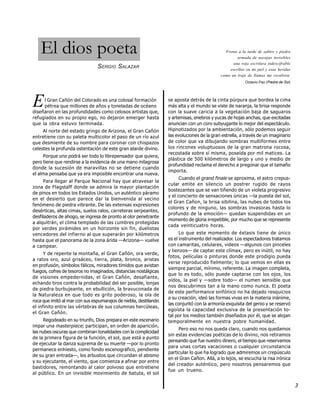 El dios poeta                                                                             Frente a la tarde de salitre y piedra
                                                                                                    armada de navajas invisibles
                                                                                                  una roja escritura indescifrable
                                SERGIO SALAZAR                                                  escribes en mi piel y esas heridas
                                                                                            como un traje de llamas me recubren.
                                                                                                         Octavio Paz (Piedra de Sol)




E    l Gran Cañón del Colorado es una colosal formación
     pétrea que millones de años y toneladas de océano
diseñaron en las profundidades como celosos artistas que,
                                                                  se aposta detrás de la cinta púrpura que bordea la cima
                                                                  más alta y el mundo se viste de naranja, la brisa responde
                                                                  con la suave caricia a la vegetación baja de saguaros
refugiados en su propio ego, no dejaron emerger hasta             y artemisas, enebros y yucas de hojas anchas, que excitadas
que la obra estuvo terminada.                                     anuncian con un coro subyugante lo mejor del espectáculo.
     Al norte del estado gringo de Arizona, el Gran Cañón         Hipnotizados por la ambientación, sólo podemos seguir
entretiene con su paleta multicolor el paso de un río azul        las evoluciones de la gran estrella, a través de un imaginario
que desmiente de su nombre para coronar con chispazos             de color que va dibujando sombras multiformes entre
celestes la profunda ostentación de este gran alarde divino.      los rincones voluptuosos de la gran matrona rocosa,
                                                                  recostada sobre sí misma, poseída por mil matices. La
     Porque uno podrá ser todo lo librepensador que quiera,
                                                                  plástica de 500 kilómetros de largo y uno y medio de
pero tiene que rendirse a la evidencia de una mano milagrosa
                                                                  profundidad reclama el derecho a pregonar que el tamaño
donde la sucesión de maravillas no se detiene cuando
                                                                  importa.
el alma pensaba que ya era imposible encontrar una nueva.
                                                                        Cuando el grand finale se aproxima, el astro crepus-
      Para llegar al Parque Nacional hay que atravesar la
                                                                  cular emite en silencio un postrer rugido de rayos
zona de Flagstaff donde se admira la mayor plantación
                                                                  bostezantes que se van tiñendo de un violeta progresivo
de pinos en todos los Estados Unidos, un auténtico páramo
                                                                  y el concierto de sensaciones únicas —la puesta del sol,
en el desierto que parece dar la bienvenida al vecino
                                                                  el Gran Cañon, la brisa sibilina, las nubes de todos los
fenómeno de piedra vibrante. De las extensas expresiones
                                                                  colores y de ninguno, las sombras invasoras hasta lo
desérticas, altas cimas, suelos ralos, carreteras serpeantes,
                                                                  profundo de la emoción— quedan suspendidas en un
desfiladeros de ahogo, se ingresa de pronto al olor penetrante
                                                                  momento de gloria irrepetible, por mucho que se represente
a alquitrán, el clima templado de las cumbres protegidas
                                                                  cada veinticuatro horas.
por verdes pirámides en un horizonte sin fin, duelistas
vencedores del infierno al que superarán por kilómetros                 Lo que este momento de éxtasis tiene de único
hasta que el panorama de la zona árida —Arizona— vuelve           es el instrumento del realizador. Los espectadores tratamos
a campear.                                                        con camaritas, celulares, videos —algunos con pinceles
                                                                  y lienzos— de captar este clímax, pero es inútil, no hay
      Y de repente la montaña, el Gran Cañón, ora verde,
                                                                  fotos, películas o pinturas donde este prodigio pueda
a ratos oro, azul grisáceo, tierra, plata, bronce, aristas
                                                                  verse reproducido fielmente; lo que vemos en ellas es
en profusión, símbolos fálicos, miradores tímidos que avistan
                                                                  siempre parcial, mínimo, referente. La imagen completa,
fuegos, cofres de tesoros no imaginados, distancias nostálgicas
                                                                  que lo es todo, sólo puede captarse con los ojos, los
de visiones empedernidas, el Gran Cañón, desafiante,
                                                                  oídos, la piel y —sobre todo— el numen sensible que
echando tiros contra la probabilidad del ser posible, lonjas
                                                                  nos descubrimos tan a la mano como nunca. El poeta
de piedra burbujeante, en ebullición, la bravuconada de
                                                                  de este performance sinfónico no ha dejado resquicios
la Naturaleza en que todo es grito poderoso, la ola de
                                                                  a su creación, ideó las formas vivas en la materia inánime,
roca que imitó al mar con sus espumarajos de niebla, destilando
                                                                  las conjuntó con la armonía exquisita del genio y se reservó
el infinito entre las vértebras de sus columnas hercúleas,
                                                                  egoísta la capacidad exclusiva de la presentación to-
el Gran Cañón.
                                                                  tal por los medios también diseñados por él, que se alojan
     Regodeado en su triunfo, Dios prepara en este escenario      temporalmente en nuestra pobre humanidad.
impar una masterpiece; participan, en orden de aparición,
                                                                       Pero eso no nos queda claro, cuando nos quedamos
las nubes oscuras que combinan tonalidades con la complicidad
                                                                  sin estas evidencias poéticas de lo divino, nos retiramos
de la primera figura de la función, el sol, que está a punto
                                                                  pensando que fue nuestro dinero, el tiempo que reservamos
de ejecutar la danza suprema de su muerte —por lo pronto
                                                                  para unas cortas vacaciones o cualquier circunstancia
permanece enhiesto, como fondo escenográfico, pendiente
                                                                  particular lo que ha logrado que admiremos un crepúsculo
de su gran entrada—, los arbustos que circundan el abismo
                                                                  en el Gran Cañon. Allá, a lo lejos, se escucha la risa irónica
y su ejecutante, el viento, que comienza a afinar por entre
                                                                  del creador auténtico, pero nosotros pensaremos que
bastidores, remontando al calor polvoso que entretiene
                                                                  fue un trueno.
al público. En un invisible movimiento de batuta, el sol

                                                                                                                                       3
 