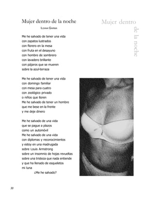 Mujer dentro de la noche               Mujer dentro




                                                      de la noche
                   ILEANA GARMA

     Me he salvado de tener una vida
     con zapatos lustrados
     con florero en la mesa
     con fruta en el desayuno
     con hombre de sombrero
     con lavadero brillante
     con pájaros que se mueren
     sobre la azul-terraza


     Me he salvado de tener una vida
     con domingo familiar
     con mesa para cuatro
     con zoológico privado
     o niños que lloren
     Me he salvado de tener un hombre
     que me bese en la frente
     y me deje dinero


     Me he salvado de una vida
     que se pague a plazos
     como un automóvil
     Me he salvado de una vida
     con diplomas y reconocimientos
     y estoy en una madrugada
     sobre Louis Armstrong
     sobre un insomnio de hojas revueltas
     sobre una tristeza que nada entiende
     y que ha llenado de esqueletos
     mi luna
               ¿Me he salvado?




30
 