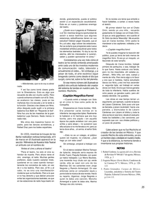 donde, gratuitamente, pueda el público              En la revista uno tenía que entrarle a
                                                asistir a un espectáculo seudoteatral.          hacer bailables, a cantar; a veces hasta
                                                Este es un nuevo y poderoso enemigo             al sketch.
                                                del teatro.                                          Mi primer sketch fue con el Chato
                                                     ¿Quién va a ir pagando al ‘Politeama’      Ortín, siendo yo una niña... recuerdo
                                                o al ‘Iris’ mientras tenga la oportunidad de    gratamente mi trabajo con el Chato Ortín,
                                                asistir a estos teatritos que algunas           al que yo veía gigantesco; era cuando el
                                                estaciones radiodifusoras tienen en sus         Sr. Soto me decía ‘Mascotita’. Me acuerdo
                                                estudios? Debían pagar impuesto, que al         que en Caras bonitas, Ortín pedía le
                                                fin y al cabo, algo cobran las estaciones.      mandaran a los capitanes: volteaba y me
                                                Así se evitaría que prosperara esta nueva       decía
                                                modalidad artística perjudicial para todos           —¡Capitán magnífico forro!
                                                los elementos teatrales. Yo doy la voz de
                                                                                                    Ya te puedes imaginar la reacción del
                                                alarma, allá los interesados si quieren,
                                                                                                público, pues yo tenía de todo menos de
                                                saben y pueden aprovechar mi aviso."
                                                                                                magnífico forro. Si era yo un moquito, un
                                                     Constatamos una vez más cómo el            tlaconete de este tamaño.
                                               teatro se ha venido sintiendo amenazado
                                                                                                     Después de Caras bonitas, trabajé
                                               ante cada uno de los inventos modernos
                                                                                                primero de partiquina, o sea, trabajar de
                                               de comunicación: radio, televisión y             lo que fuera. Hasta sostuve una farola,
                                               actualmente el video... Sin embargo, y a         pero no me importaba, ahí estaba yo,
                                               pesar de todo, el arte escénico sigue            ¡firmes!... Niña niña, con cara, cuerpo y
                                               bregando camino como desde el día que            mente de niña. Pero tenía algo a mi favor
                                               surgió, como tal, sobre la faz del planeta.      y era que sí bailaba, había estudiado
    —Mándemela, que no le voy a cobrar               En ese mismo número del Ilustrado se       danza con Nina, y eso me hizo ascender
                                               publicó otro artículo hablando del creador       a segunda tiple; así trabajé en varias
 nada.
                                               del sistema de tandas en nuestro país. Su        obras con Soto. Era la que menos ganaba
      Y así fue como tomé clases gratis                                                         de toda la infantería. Había sueldos de
                                               nombre: Mochicho.
 con la Shestakova. Esto es algo que                                                            ocho pesos; yo ganaba cuatro, pero ahí
 recuerdo de ella con mucho cariño. Pero              ¡Capitán Magnífico Forro!                 estaba dándole; me gustaba.
 cuando entramos al teatro con el Sr. Soto,
                                                   —Cuando entré a trabajar con Soto                 Las obras en ese tiempo tenían un
 se acabaron las clases, pues en las
                                                en el Lírico lo hice como parte de la           argumento; por ejemplo, cuando la época
 mañanas iba a la escuela y en la tarde a
                                                Compañía.                                       de Lázaro Cárdenas, Soto puso una que
 la función. Gracias a las clases con Nina,
                                                                                                se llamaba ¡Lázaro levántate!; hacía una
 años después pude suplir a la primera               Empezamos en Caras bonitas, 1934.
                                                                                                parodia, y disimulaba lo de Lázaro
 bailarina Eva Beltri en "Rayando el Sol".      Era presentar caras bonitas en la
                                                infantería: las segundas tiples. Realmente      Cárdenas con Lázaro el bíblico y toda la
 Nina fue una de las maestras de la gran
                                                                                                obra se iba en ese tono, desde el vestuario
 bailarina Lupe Serrano. Nada menos ni          le hablaron a mi hermana que era muy
                                                                                                hasta los bailables y las canciones; por
 nada más.                                      bonita, pero mis papás —en aquella
                                                época los papás andaban con una para            supuesto que con sus chistes políticos y
    Mis otros dos maestros fueron mi                                                            un poco de picardía.
 padre, para las danzas acrobáticas, y          arriba y para abajo— no quisieron que
 Rafael Díaz para los bailes españoles.         ella actuara si no me llevaba a mí; pero yo
                                                tenía doce años... al verme, el señor Soto          Cabe aclarar que no fue Mochicho el
                                                dijo:                                          creador de las tandas en México. Y que
     En 1933, mientras la troupe de los             —Esto no es un colegio, el público         cuando Meche dio esta entrevista, ya era
Barba realizaban exitosa temporada, el 9        quiere ver mujeres, no criaturas. ¿Qué         un hombre viejo y olvidado en nuestro medio.
de marzo en El Ilustrado apareció en la         hago yo con esta cosa?                         Y que a la distancia, la memoria tiende a
sección Milímetros de Nuestra Vida Teatral
                                                      Sin embargo, empecé a trabajar con       inventarse sus propias historias.
un artículo con el nombre de:
                                                él.
     ‘Antes el cine y ahora el teatro’                                                                            NOTAS
                                                    En el elenco estaban Marina Tamayo
     "Para el teatro, ha sido el cine su        de tiplecita, después sería esposa de          1. Rafael Cardona. La agonía del circo, Revista
 heridor de muerte. Pero ahora viene el         Emilio Tuero; Paquita Estrada, con quien           de Revistas Nº 846 del 1º de agosto, México,
 otro enemigo, el radio. Muchas gentes          ya había trabajado; Luz María Bautista,            1926, p. 3
 prefieren, dado nuestro carácter triste,       una morenita muy chula con ojo verde           2. Eugenia Meyer. Gloria Marín, Cuadernos de
 quedarse en su casa oyendo tranqui-            verde, ella se casó con uno de los                 la Cineteca Nº 5, México, 1976, p. 120-
 lamente los conciertos de radio, en vez        Martínez Gil; los cantantes eran Jorge             121
 de ir a los teatros. Pero eso, al fin y al     Negrete y Ramón Armengod. En ese               3. Pedro Granados. Carpas de México.
 cabo, no es sino una manifestación             entonces venía un compositor equis y               Leyendas, anécdotas e historia del Teatro
 moderna que va triunfando. Pero a lo que       ponía toda la música de esa revista. Hacía         Popular, Editorial Universo México, 1984,
 sí no hay derecho y que debían procurar        su reparto, digamos: Jorge Negrete a               p.114-115.
 evitar las organizaciones teatrales, es que    quien le daba una canción, Moncho
 en las estaciones de radio haya teatro en      Armengod a quien le daba otra, Marina
                                                Tamayo era otro número.
                                                                                                                                                  35
 