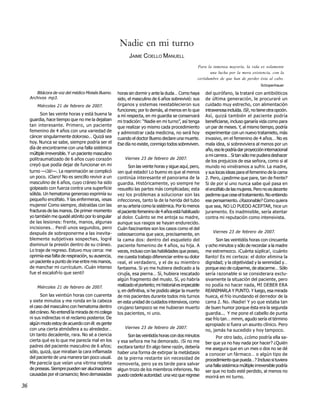 Nadie en mi turno
                                                            JAIME COELLO MANUELL
                                                                                                    Para la inmensa mayoría, la vida es solamente
                                                                                                           una lucha por la mera existencia, con la
                                                                                                    certidumbre de que han de perder ésta al cabo.
                                                                                                                                          Schopenhauer

        Bitácora de voz del médico Moisés Bueno.      horas sin dormir y ante la duda… Como haya         del quirófano, la trataré con antibióticos
     Archivos mp3.                                    sido, el masculino de 6 años sobrevivió: sus       de última generación, le procuraré un
         Miércoles 21 de febrero de 2007.             órganos y sistemas reestablecieron sus             cuidado muy estrecho, con alimentación
                                                      funciones; por lo demás, al menos en lo que        intravenosa incluída. ¡Sí!, no tiene otra opción.
           Son las veinte horas y está buena la       a mí respecta, en mi guardia se conservará         Así, quizá también el paciente podría
     guardia, hace tiempo que no me la dejaban        mi tradición: “Nadie en mi turno”, así tenga       beneficiarse, incluso ganaría vida como para
     tan interesante. Primero, un paciente            que realizar yo mismo cada procedimiento           un par de meses. Y, al mismo tiempo, podría
     femenino de 4 años con una variedad de           y administrar cada medicina, no será hoy           experimentar con un nuevo tratamieto, más
     cáncer singularmente doloroso… Quizá sea         cuando el doctor Bueno declare una muerte.         invasivo, en el femenino de 4 años… No es
     hoy. Nunca se sabe, siempre podría ser el        Ese día no existe, conmigo todos sobreviven.       mala idea, si sobreviviera al menos por un
     día de encontrarme con una falla sistémica                                                          año, eso le podría dar proyección internacional
     múltiple irreversible. Y un paciente masculino                                                      a mi carrera… Si tan sólo me pudiera deshacer
     politraumatizado de 6 años cuyo corazón              Viernes 23 de febrero de 2007.
                                                                                                         de los prejuicios de esa señora, como si al
     creyó que podía dejar de funcionar en mi                Son las veinte horas y sigue aquí, pero,    mundo no viniéramos a sufrir. La madre,
     turno —¡Já!—. La reanimación se complicó         ¡en qué estado! Lo bueno es que al menos           y sus locas ideas para el femenino de la cama
     un poco. ¡Claro! No es sencillo revivir a un     continúa interesante el panorama de la             2. Pero, ¿pedirme que pare, tan de frente?
     masculino de 6 años, cuyo cráneo ha sido         guardia. Históricamente, yo siempre he             Si de por sí uno nunca sabe qué pasa en
     golpeado con fuerza contra una superficie        resuelto las partes más complicadas; esta          el encéfalo de las mujeres. Pero no es decente
     sólida. Un hematoma generoso exprimía su         vez los problemas a solucionar son las             pedirme que cese el tratamiento. No entiendo
     pequeño encéfalo. Y las enfermeras, ¡esas        infecciones, tanto la de la herida del tubo        ese pensamiento. ¿Razonable? Como quiera
     mujeres! Como siempre, distraídas con las        en su arteria como la sistémica. Por lo menos      que sea, NO LO PUEDO ACEPTAR, hice un
     fracturas de las manos. De primer momento        el paciente femenino de 4 años está habituado      juramento. Es inadmisible, sería atentar
     yo también me quedé atónito por lo singular      al dolor. Cuánto se me antoja su madre,            contra mi reputación como intensivista.
     de las lesiones: frente, manos, algunas          aunque sus rasgos se hayan endurecido.
     incisiones… Perdí unos segundos, pero            Cuán fascinantes son los casos como el del
     después de sobreponerme a las inevita-                                                                  Viernes 23 de febrero de 2007.
                                                      osteosarcoma que yace, precisamente, en
     blemente subjetivas sospechas, logré             la cama dos: dentro del esqueleto del                    Son las veintidós horas con cincuenta
     disminuir la presión dentro de su cráneo.        paciente femenino de 4 años, su hija. A            y ocho minutos y sólo de recordar a la madre
     Lo traje de regreso. Estuvo muy cerca: me        veces, incluso con las habilidades que poseo,      me estremezco. ¡Cuánta súplica!, ¡cuánto
     oprimía esa falta de respiración, su ausencia,   me cuesta trabajo diferenciar entre su dolor       llanto! Es mi certeza: el dolor elimina la
     un paciente a punto de irse entre mis manos,     real, el verdadero, y el de su miembro             dignidad; y la objetividad y la serenidad y…
     de manchar mi currículum. ¡Cuán intenso          fantasma. Si yo me hubiera dedicado a la           porque eso de culparme, de atacarme… Sólo
     fue el escalofrío que sentí!                     cirujía, esa pierna… Sí, hubiera rescatado         sería razonable si se considerara exclu-
                                                      algún fragmento del muslo. Sí, yo habría           sivamente la situación del paciente, pero
         Miércoles 21 de febrero de 2007.             realizado el portento; mi historial es impecable   no podía no hacer nada, MI DEBER ERA
                                                      y, en definitiva, si he podido alejar la muerte    REANIMARLA Y PUNTO. Y luego, esa mirada
           Son las veintiún horas con cuarenta        de mis pacientes durante todos mis turnos          hueca, el frío inundando el derredor de la
     y siete minutos y me ronda en la cabeza          en esta unidad de cuidados intensivos, como        cama 2. No. ¡Nadie! Y yo que estaba tan
     el caso del masculino con hematoma dentro        cirujano tampoco se me hubieran muerto             de buen humor porque ésta era la segunda
     del cráneo. No entendí la mirada de mi colega    los pacientes, ni uno.                             guardia... Y me pone el cabello de punta
     ni sus indirectas ni el reclamo posterior. De                                                       ese frío tan… mmm, agudo sería el término
     algún modo estoy de acuerdo con él: es gente                                                        apropiado si fuera un asunto clínico. Pero
     con una cierta atmósfera a su alrededor…             Viernes 23 de febrero de 2007.
                                                                                                         no, jamás ha sucedido y hoy tampoco.
     Un tanto decadente, rara. No sé a ciencia              Son las veintidós horas con dos minutos            Por otro lado, ¿cómo podría ella sa-
     cierta qué es lo que me parecía mal en los       y esa señora me ha demorado. ¡Si no me             ber que ya no hay nada por hacer? ¿Quién
     padres del paciente masculino de 6 años;         excitara tanto! En algo tiene razón, debería       me asegura que en un mes o dos no se dé
     sólo, quizá, que miraban la cara inflamada       haber una forma de extirpar la metástasis          a conocer un fármaco… o algún tipo de
     del paciente de una manera tan poco usual.       de la pierna restante sin necesidad de             procedimiento que pueda…? Incluso si tuviera
     Me parecía que veían una vitrina repleta         removerla, pero ya es tarde para salvar            una falla sistémica múltiple irreversible podría
     de preseas. Siempre pueden ser alucinaciones     algun trozo de los miembros inferiores. No         ser que no todo esté perdido, al menos no
     causadas por el cansancio; llevo demasiadas      puedo cederle autoridad: una vez que regrese       morirá en mi turno.

36
 