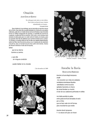 Oración
                          JUAN CARLOS QUIROZ
                                   No rebusquen más mitos en mis labios.
                                      Soy la furia salvaje de una criatura
                                               abandonada en el monte...
                                                            Enriqueta Ochoa

           Que el silencio no se extinga, que se esconda en esa leve ranura
     de la noche. Que este día se quede grabado en el alma de una piedra
     milenaria, justo ahí, en medio de las carnes de Pandora. Que el sonido
     forme un reflejo inesperado de cipreses, un destello de ocarina en
     cualquier ciudad del África sombría. Otro sitio y otro tiempo será
     siempre el adecuado para no ceder ante el miedo y la marea, para
     no guardar este hilo de palabras que comienza dentro de tu cuerpo.
     Tu nombre, tu nombre sobre el mar es sólo una castaña deslumbrante,
     sobre los filos más finos de la arena, es un crepúsculo de estambre
     a la deriva. Hay un torreón de sol a las cuatro de la tarde, música
     de Mozart tiñendo el oído de Enriqueta.
     Señor
          que la luz eterna
         ilumine su camino


         y que ella
                                                                                               Insomnio tranquilo / Ramón Villegas
             sin ninguna condición


           pueda habitar en tu morada


                                                   2 de diciembre de 2008                Anoche la lluvia
                                                                                          DAVID LÓPEZ AMBROSIO
                                                                              Anoche la lluvia llegó temprano
                                                                              al salir
                                                                               me encontré con miles de soldados
                                                                              verdaderos kamikazes líquidos
                                                                              estrellados contra la acera
                                                                              apilados haciendo un charco
                                                                              las ranas lloraban su muerte
                                                                              el olor de sus cadáveres perforaba mi olfato


                                                                              me había perdido la pelea
                                                                              entre gotas de lluvia lanzadas al vacío
                                                                              por un Dios
                                                                              que se hace valer de mil formas
                                                                              para recordarnos que existe


                                                                              Anoche llovió temprano
                                                                              Y no estuve ahí para ver llover
38
 