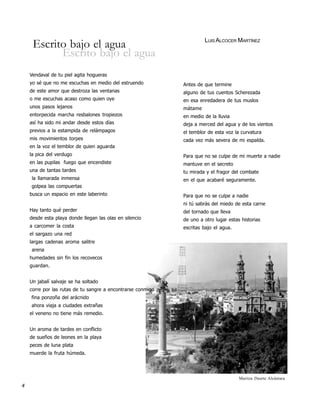 LUIS ALCOCER MARTÍNEZ
     Escrito bajo el agua
           Escrito bajo el agua
    Vendaval de tu piel agita hogueras
    yo sé que no me escuchas en medio del estruendo          Antes de que termine
    de este amor que destroza las ventanas                   alguno de tus cuentos Scherezada
    o me escuchas acaso como quien oye                       en esa enredadera de tus muslos
    unos pasos lejanos                                       mátame
    entorpecida marcha resbalones tropiezos                  en medio de la lluvia
    así ha sido mi andar desde estos días                    deja a merced del agua y de los vientos
    previos a la estampida de relámpagos                     el temblor de esta voz la curvatura
    mis movimientos torpes                                   cada vez más severa de mi espalda.
    en la voz el temblor de quien aguarda
    la pica del verdugo                                      Para que no se culpe de mi muerte a nadie
    en las pupilas fuego que encendiste                      mantuve en el secreto
    una de tantas tardes                                     tu mirada y el fragor del combate
    la llamarada inmensa                                     en el que acabaré seguramente.
    golpea las compuertas
    busca un espacio en este laberinto                       Para que no se culpe a nadie
                                                             ni tú sabrás del miedo de esta carne
    Hay tanto qué perder                                     del tornado que lleva
    desde esta playa donde llegan las olas en silencio       de uno a otro lugar estas historias
    a carcomer la costa                                      escritas bajo el agua.
    el sargazo una red
    largas cadenas aroma salitre
    arena
    humedades sin fin los recovecos
    guardan.


    Un jabalí salvaje se ha soltado
    corre por las rutas de tu sangre a encontrarse conmigo
    fina ponzoña del arácnido
    ahora viaja a ciudades extrañas
    el veneno no tiene más remedio.


    Un aroma de tardes en conflicto
    de sueños de leones en la playa
    peces de luna plata
    muerde la fruta húmeda.




                                                                                      Maritza Duarte Alcántara
4
 