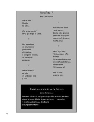 Metáfora P.
                               KARLA VILLAPUDÚA

     Sos un niño.
     Mi niño.                                       Y

     Lo sabe.
                                              Marcarnos los labios

     ¿No se da cuenta?                        con la ternura

     Mire, qué torpe es usted.                de una nube graciosa
                                              y sentirse un poquito

                  Y                           muerto, así, despacio,
                                              mucho, muy.

     Hay abundancia
     de amaneceres                                   Y

     para comer
     chocolatinas                             Ya no digo nada.

     y otorgarse abrazos,                     Mi niño, sos un niño,

     así nada más,                            muchas

     porque sí.                               declaracioncillas de amor
                                              en metáforas brillantes,

               Y                              desquiciantes.
                                              ¡Va! ¡Yo que sé!

     Descifrar la ruta
     del brillo                               Niño lo sabe:

     en un beso y otro                        se porta bien.

     y otro.




                      Existen estalactitas de hierro
                               JORGE MANZANILLA

     Busca un sitio en mi piel que no haya sido calcinado por el eco
     donde la yema del aire siga conservando       memorias
     y el sol eyacule al fondo del abismo
     Sin un posible retorno




40
 