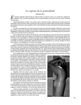 La ruptura de la puntualidad
                                               GERARDO HOY

E    l aparato holgazán había tenido la culpa de todo, se detuvo como si un viento frío, llegado de
     cualquier sitio, lo hubiera paralizado con la misma presteza con la que a él se le fueron cerrando
los pulmones.
    Decidió abandonar el sillón en el cuarto, entrar y buscar los ejes o engranes que hicieran girar las
manecillas como lo hicieron antes, aunque para eso tuviera que romper cada una de las piezas, limpiarlas
para darles movimiento, fuera carátula, borrar cada milímetro de polvo y devolverle la energía para seguir
su marcha.
     En otras circunstancias, de ninguna manera se permitiría hacerse pequeño, había aún muchas cosas
por realizar, cosas como entregar con prontitud el informe antes de la comida, el reporte diario de sus
trabajadores, todos llenos de rabia al mirarlo porque andaba desesperado, presionándolos para que terminaran
y sólo así les permitiría salir al almuerzo.
     Se hizo pequeño para colgarse de las agujas, recorrió los espacios huecos de los números, buscando
devolver la vida al reloj, pero a pesar de sus intentos no lograba desentumir el aparato que alguna vez
lo hiciera correr para llegar sin demora al trabajo. Esas mañanas cuando el café resbalaba fresco por
su esófago, al despertar de los sueños correteados donde se miraba diminuto, pero justo cuando parecía
inevitable su extinción, despertaba. Miraba las flechas que impasibles en su carrera, dividían en dos la
hora anterior a la señalada en su horario de trabajo.
     Un día mientras se llevaba la cuchara a la boca durante la comida, sintió el filo de algo que le abría
la cabeza, se la empezó a tocar palpando cada uno de los puntos donde las junturas del cráneo se hacen
más firmes y justo en medio de un parietal halló un cabello rígido que no podría arrancarse con facilidad;
lo supo porque enseguida que notó aquel filamento, las raíces de éste fueron dispersándose por toda
su cabeza presionándola cada vez más. Entonces miró con fijeza la hora, observó que el horario destinado
para el almuerzo había concluído; fue entonces cuando le empezó la hinchazón en los bronquios.
     En su espalda caía un vacío inextinguible que lo fisuraba cada vez que tosía, cuando se le iban cerrando
los pulmones a pesar de escupir las flemas y saberse congelado
por dentro, después llegarían los vómitos, los espasmos que
le detenían la respiración. Si hubiera podido en ese momento
de tos y fiebre hacerse pequeño como ahora, hubiera penetrado
a sus órganos para limpiarlos y frenar de ese modo la vejez.
Porque se le notaba en los ojos, según le dijo el nuevo jefe;
así que lo mejor era renunciar y disfrutar de su pensión. Entonces
no había más por hacer, recogió los informes, archivos muertos
en su escritorio, le dio una última hojeada al "manual de la
puntualidad", se dirigió a su casa mirando sólo de soslayo a los
hombres que alguna vez estuvieron a su cargo.
      Vagando entre las tuercas, ejes, barras, resortes, fue
descubriendo la ruta para llegar al centro de la maquinaria, del
mismo modo como había hallado la ruta para llegar a su casa,
el último día de trabajo. Llegó con la ligereza con que el autobús
va surcando las calles y las avenidas, momento en que los hombres
van guardándose del sol en medio de las aceras, y él, alejado
del trabajo cuando apenas empieza la mañana.
    Por cualquier rincón del cuarto el sol aún apuraba sus chispas
arrastrándolas por el suelo ¡Qué hacer con toda la mañana!
Y con todas las mañanas que faltan. Entonces subió hacia la
máquina, rompió la carátula y se internó para desentumirla.
    Líneas cruzadas y paralelas, círculos metálicos en ascenso,
cada uno dormido dentro del aparato sin mostrar indicio de
moverse; empujó los remaches, las cuerdas, se colgó de los
empaques, marcó el tiempo con ambas manos mientras afuera,
quedaba un sillón vacío en el centro del cuarto.

                                                                                                                41
 