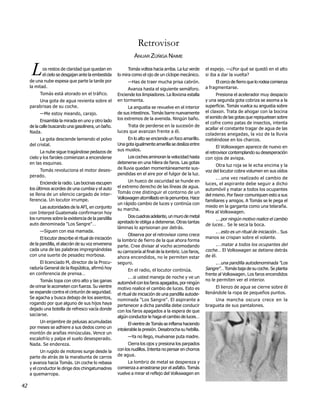 Retrovisor
                                                                  ANUAR ZÚÑIGA NAIME

      L     os restos de claridad que quedan en
            el cielo se desgajan ante la embestida
     de una nube espesa que parte la tarde por
                                                               Tomás voltea hacia arriba. La luz verde
                                                         lo mira como el ojo de un cíclope mecánico.
                                                               —Has de traer mucha prisa cabrón.
                                                                                                            el espejo. —¿Por qué se quedó en el alto
                                                                                                            si iba a dar la vuelta?
                                                                                                                 El cerco de fierro que lo rodea comienza
     la mitad.                                                                                              a fragmentarse.
                                                              Avanza hasta el siguiente semáforo.
           Tomás está atorado en el tráfico.             Enciende los limpiadores. La llovizna estalla            Presiona el acelerador muy despacio
         Una gota de agua revienta sobre el              en tormenta.                                       y una segunda gota cobriza se asoma a la
     parabrisas de su coche.                                   La angustia se revuelve en el interior       superficie. Tomás vuelca su angustia sobre
           —Me estoy meando, carajo.                     de sus intestinos. Tomás barre nuevamente          el claxon. Trata de ahogar con la bocina
                                                         los extremos de la avenida. Ningún baño.           el sonido de las gotas que repiquetean sobre
           Ensambla la mirada en uno y otro lado                                                            el cofre como patas de insectos, intenta
     de la calle buscando una gasolinera, un baño.            Trata de perderse en la sucesión de
                                                                                                            acallar el constante tragar de agua de las
     Nada.                                               luces que avanzan frente a él.
                                                                                                            coladeras anegadas, la voz de la lluvia
          La gota desciende lamiendo el polvo                 En lo alto se enciende un foco amarillo.      metiéndose en los charcos.
     del cristal.                                        Una gota igualmente amarilla se desliza entre
                                                                                                                   El Volkswagen aparece de nuevo en
           La nube sigue tragándose pedazos de           sus muslos.
                                                                                                            el retrovisor contemplando su desesperación
     cielo y los faroles comienzan a encenderse                Los coches aminoran la velocidad hasta       con ojos de avispa.
     en las esquinas.                                    detenerse en una hilera de faros. Las gotas
                                                                                                                 Otra luz roja se le echa encima y la
         Tomás revoluciona el motor deses-               de lluvia quedan momentáneamente sus-
                                                                                                            voz del locutor cobra volumen en sus oídos
     perado.                                             pendidas en el aire por el fulgor de la luz.
                                                                                                                  .…una vez realizado el cambio de
           Enciende la radio. Las bocinas escupen              Un hueco de oscuridad se hunde en
                                                                                                            luces, el aspirante debe seguir a dicho
     los últimos acordes de una cumbia y el auto         el extremo derecho de las líneas de agua.
                                                                                                            automóvil y matar a todos los ocupantes
     se llena de un silencio cargado de inter-           Tomás cree distinguir el contorno de un
                                                                                                            del mismo. Por favor comuniquen esto a sus
     ferencia. Un locutor irrumpe.                       Volkswagen atornillado en la penumbra. Hace
                                                                                                            familiares y amigos. A Tomás se le pega el
                                                         un rápido cambio de luces y continúa con
           Las autoridades de la AFI, en conjunto                                                           miedo en la garganta como una telaraña.
                                                         su marcha.
     con Interpol Guatemala confirmaron hoy                                                                 Mira al Volkswagen.
     los rumores sobre la existencia de la pandilla           Dos cuadras adelante, un muro de metal
                                                                                                                 .…por ningún motivo realice el cambio
     auto denominada "Los Sangre"…                       apretado le obliga a detenerse. Otras tantas
                                                                                                            de luces… Se le seca la boca.
                                                         láminas lo aprisionan por detrás.
           —Siguen con esa mamada.                                                                              .…esto es un ritual de iniciación… Sus
                                                               Observa por el retrovisor como crece
           El locutor describe el ritual de iniciación                                                      manos se crispan sobre el volante.
                                                         la lombriz de fierro de la que ahora forma
     de la pandilla, el alacrán de su voz envenena       parte. Cree divisar al vocho acomodando                 .… matar a todos los ocupantes del
     cada una de las palabras impregnándolas             su carrocería al final de la lombriz. Los faros,   coche… El Volkswagen se detiene detrás
     con una suerte de pesadez morbosa.                  ahora encendidos, no le permiten estar             de él.
          El licenciado M, director de la Procu-         seguro.                                                  .…una pandilla autodenominada "Los
     raduría General de la República, afirmó hoy               En el radio, el locutor continúa.            Sangre"… Tomás baja de su coche. Se planta
     en conferencia de prensa…                                                                              frente al Volkswagen. Los faros encendidos
                                                                .…si usted maneja de noche y ve un
           Tomás topa con otro alto y las ganas                                                             no le permiten ver el interior.
                                                         automóvil con los faros apagados, por ningún
     de orinar le acometen con fuerza. Su vientre        motivo realice el cambio de luces. Esto es              El lienzo de agua se cierne sobre él
     se expande contra el cinturón de seguridad.         el ritual de iniciación de una pandilla autode-    llenándole la ropa de pequeños puntos.
     Se agacha y busca debajo de los asientos,           nominada "Los Sangre". El aspirante a                  Una mancha oscura crece en la
     rogando por que alguno de sus hijos haya            pertenecer a dicha pandilla debe conducir          bragueta de sus pantalones.
     dejado una botella de refresco vacía donde          con los faros apagados a la espera de que
     saciarse.                                           algún conductor le haga el cambio de luces…
          Un enjambre de pelusas acumuladas                    El vientre de Tomás se inflama haciendo
     por meses se adhiere a sus dedos como un            intolerable la presión. Desabrocha su hebilla.
     montón de arañas minúsculas. Vence un
     escalofrío y palpa el suelo desesperado.                  —Ya no llego, muévanse puta madre.
     Nada. Se endereza.                                        Cierra los ojos y presiona los parpados
           Un rugido de motores surge desde la           con los nudillos. Intenta no pensar en chorros
     parte de atrás de la marabunta de carros            de agua.
     y avanza hacia Tomás. Un coche lo rebasa                 La lombriz de metal se despereza y
     y el conductor le dirige dos chingatumadres         comienza a arrastrarse por el asfalto. Tomás
     a quemarropa.                                       vuelve a mirar el reflejo del Volkswagen en

42
 