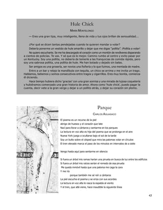 Hule Chick
                                         MARÍA MONTELONGO
    — Eres una gran tipa, muy inteligente, llena de vida y tus ojos brillan de sensualidad...


    ¿Por qué se dicen tantas pendejadas cuando te quieren mandar a volar?
    Debería ponerme un vestido de hule amarillo y dejar que me digas “pollita”. ¡Pollita a volar!
     No quiero escucharte. Se me ha descargado el corazón como un montón de revólveres disparando
a cientos de policías. Te vas. Y sé que es lo mejor. Camino rumbo al centro y evito pasar por
un Kentucky. Soy una pollita, no debería de temerle a las franquicias de comida rápida, pero
soy una sabrosa pollita, una pollita de hule. Me han botado y dejado sin balas.
    Ser amigos es una grosería, ser novios una ñoñería y lo que fuimos, una mentada de madre.
     Entro a un bar y relajo la mandíbula con tequila, un chico se arrima y me invita un trago.
Hablamos, bebemos y somos consecutivos entre tragos y cigarrillos. Eres muy bonita, comienza
él diciendo.
    Hace tiempo hubiera dicho ‘gracias’ con una gran sonrisa y una mirada de lujosa coquetería
y hubiéramos comenzado una gran historia de amor. Ahora como ‘hule chick’, puedo pagar la
cuenta, decir vete a la gran verga y dejar a un pollito atrás, y dejar su corazón sin plomo.




                                                                  Parque
                                                             CARLOS AGUASACO
                              El poema es un recurso de la piel
                              abrigo de huesos y el corazón que late
                              Nací para llorar a cántaros y sentarme en los parques
                              La lectura en voz alta es hija del poema que se prolonga en el aire
                              Nueva York juega a ocultarse bajo el sol de la tarde
                              Soy un bulto sobre el césped que mira las palomas volar en círculos
                              El tren elevado marca el paso de los minutos en intervalos de a siete


                              Vengo hasta aquí para sentarme en silencio


                              Si fuera un árbol mis ramas harían una pirueta en busca de luz entre los edificios
                              Si fuera un árbol mis raíces serían el remedo de esa pirueta
                               Me quedo inmóvil hasta que una paloma me caga la cara
                              Y me río
                                         porque también me sé reír a cántaros
                              La piel escucha el poema y se eriza con sus acordes
                              La lectura en voz alta le rasca la espalda al viento
                              Y el tren, que allá viene, hace inaudible la siguiente línea


                                                                                                                   43
 