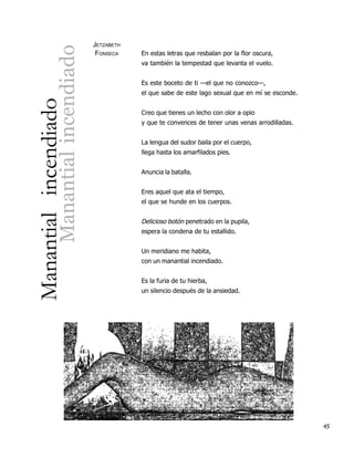 JETZABETH



                Manantial incendiado
                                        FONSECA    En estas letras que resbalan por la flor oscura,
                                                   va también la tempestad que levanta el vuelo.


                                                   Es este boceto de ti —el que no conozco—,
                                                   el que sabe de este lago sexual que en mí se esconde.
Manantial incendiado

                                                   Creo que tienes un lecho con olor a opio
                                                   y que te convences de tener unas venas arrodilladas.


                                                   La lengua del sudor baila por el cuerpo,
                                                   llega hasta los amarfilados pies.


                                                   Anuncia la batalla.


                                                   Eres aquel que ata el tiempo,
                                                   el que se hunde en los cuerpos.


                                                   Delicioso botón penetrado en la pupila,
                                                   espera la condena de tu estallido.


                                                   Un meridiano me habita,
                                                   con un manantial incendiado.


                                                   Es la furia de tu hierba,
                                                   un silencio después de la ansiedad.




                                                                                                           45
 